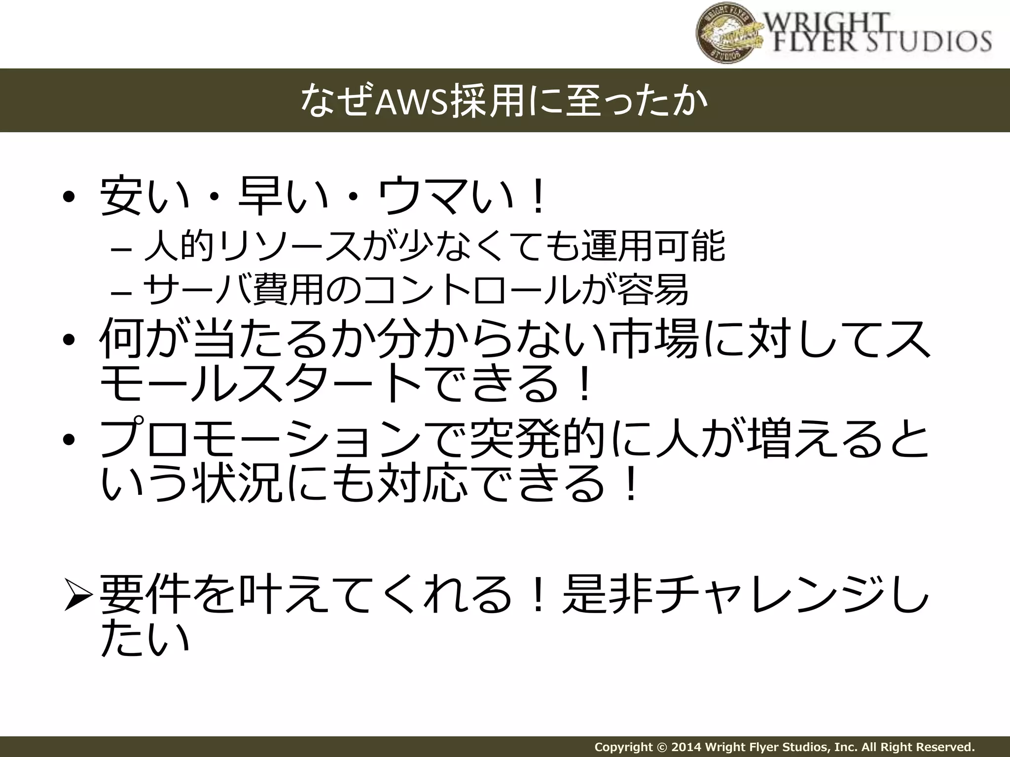 なぜAWS採用に至ったか 
Copyright © 2014 Wright Flyer Studios, Inc. All Right Reserved. 
• 安い・早い・ウマい！ 
– 人的リソースが少なくても運用可能 
– サーバ費用のコントロールが容易 
• 何が当たるか分からない市場に対してス 
モールスタートできる！ 
• プロモーションで突発的に人が増えると 
いう状況にも対応できる！ 
要件を叶えてくれる！是非チャレンジし 
たい 
 
