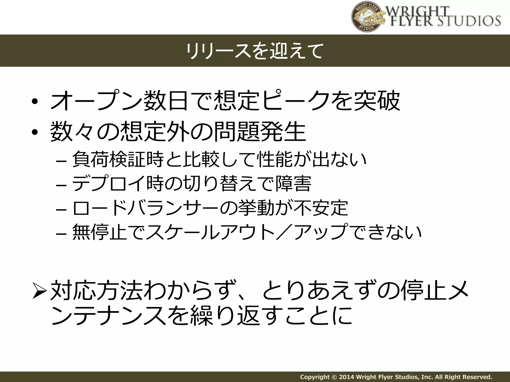 リリースを迎えて 
• オープン数日で想定ピークを突破 
• 数々の想定外の問題発生 
– 負荷検証時と比較して性能が出ない 
– デプロイ時の切り替えで障害 
– ロードバランサーの挙動が不安定 
– 無停止でスケールアウト／アップできない 
対応方法わからず、とりあえずの停止メ 
ンテナンスを繰り返すことに 
Copyright © 2014 Wright Flyer Studios, Inc. All Right Reserved. 
 