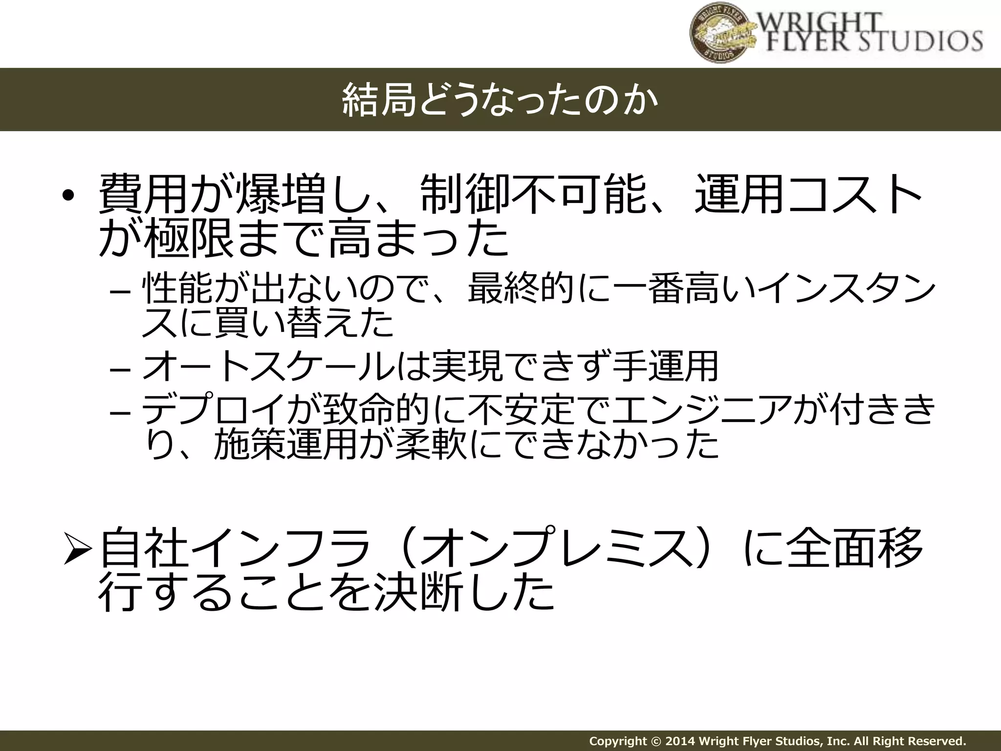 結局どうなったのか 
• 費用が爆増し、制御不可能、運用コスト 
が極限まで高まった 
– 性能が出ないので、最終的に一番高いインスタン 
スに買い替えた 
– オートスケールは実現できず手運用 
– デプロイが致命的に不安定でエンジニアが付きき 
り、施策運用が柔軟にできなかった 
自社インフラ（オンプレミス）に全面移 
行することを決断した 
Copyright © 2014 Wright Flyer Studios, Inc. All Right Reserved. 
 
