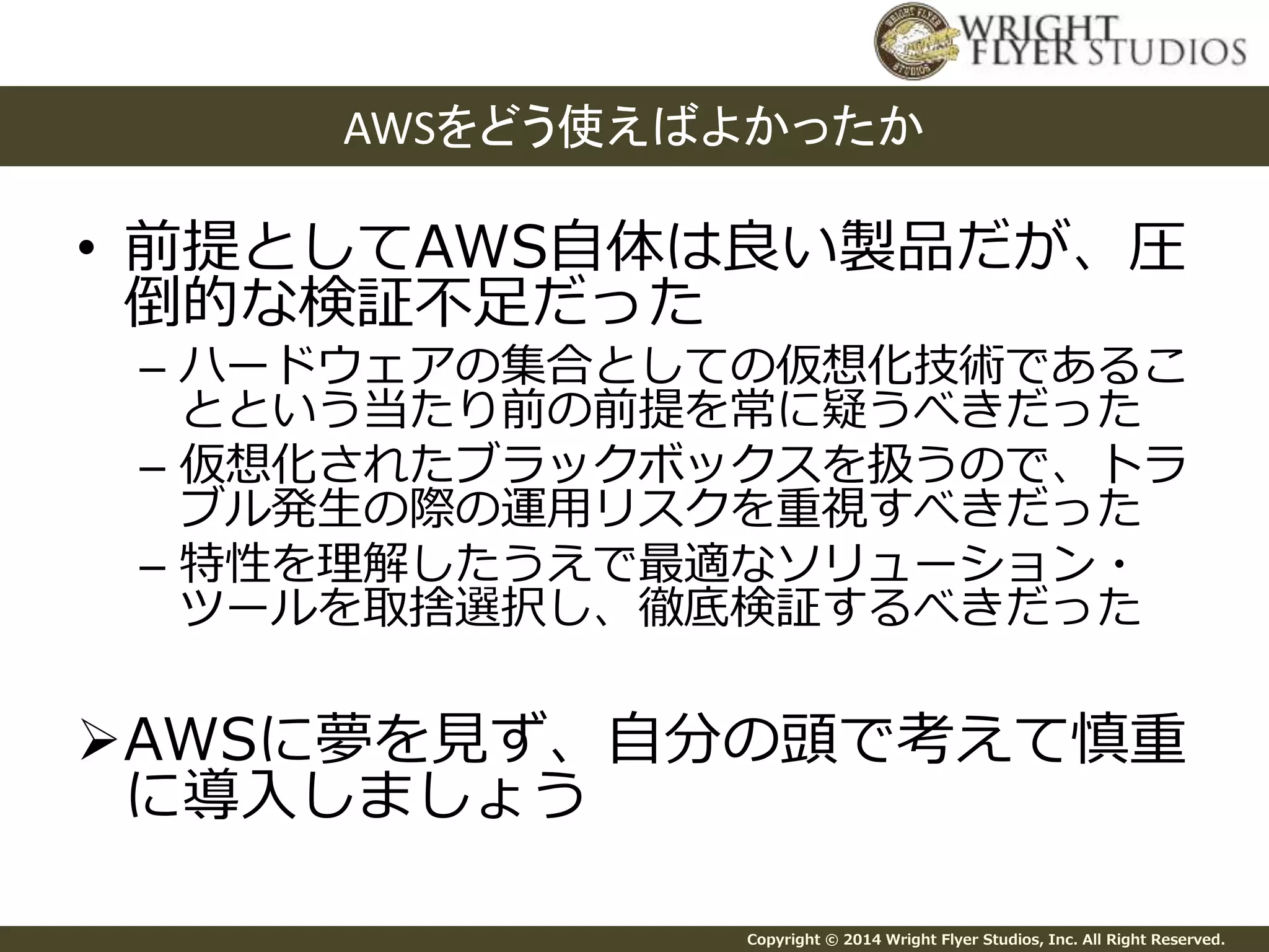 AWSをどう使えばよかったか 
• 前提としてAWS自体は良い製品だが、圧 
倒的な検証不足だった 
– ハードウェアの集合としての仮想化技術であるこ 
とという当たり前の前提を常に疑うべきだった 
– 仮想化されたブラックボックスを扱うので、トラ 
ブル発生の際の運用リスクを重視すべきだった 
– 特性を理解したうえで最適なソリューション・ 
ツールを取捨選択し、徹底検証するべきだった 
AWSに夢を見ず、自分の頭で考えて慎重 
に導入しましょう 
Copyright © 2014 Wright Flyer Studios, Inc. All Right Reserved. 
 