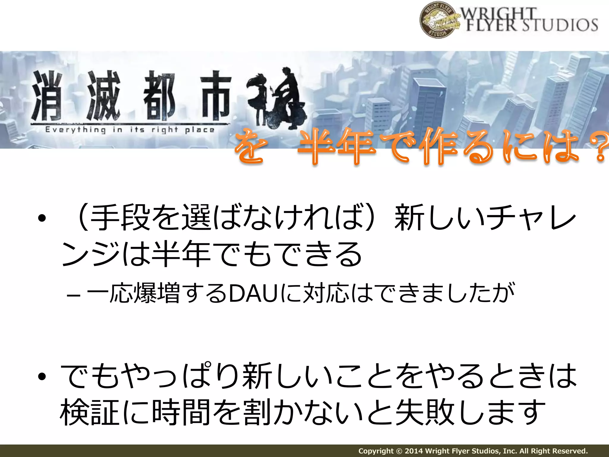 • （手段を選ばなければ）新しいチャレ 
ンジは半年でもできる 
– 一応爆増するDAUに対応はできましたが 
• でもやっぱり新しいことをやるときは 
検証に時間を割かないと失敗します 
Copyright © 2014 Wright Flyer Studios, Inc. All Right Reserved. 
 