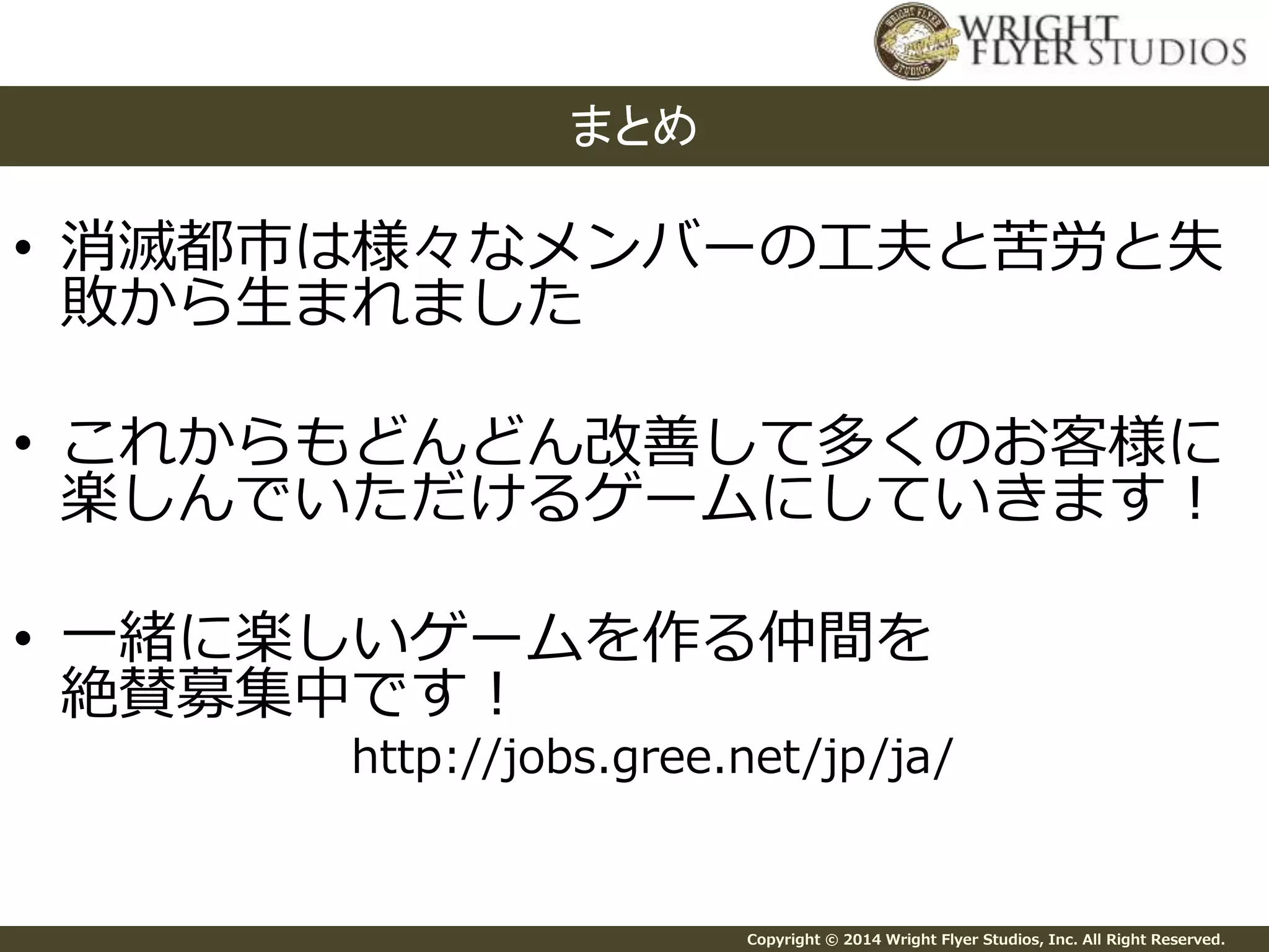 • 消滅都市は様々なメンバーの工夫と苦労と失 
敗から生まれました 
• これからもどんどん改善して多くのお客様に 
楽しんでいただけるゲームにしていきます！ 
• 一緒に楽しいゲームを作る仲間を 
絶賛募集中です！ 
http://jobs.gree.net/jp/ja/ 
Copyright © 2014 Wright Flyer Studios, Inc. All Right Reserved. 
まとめ 
 