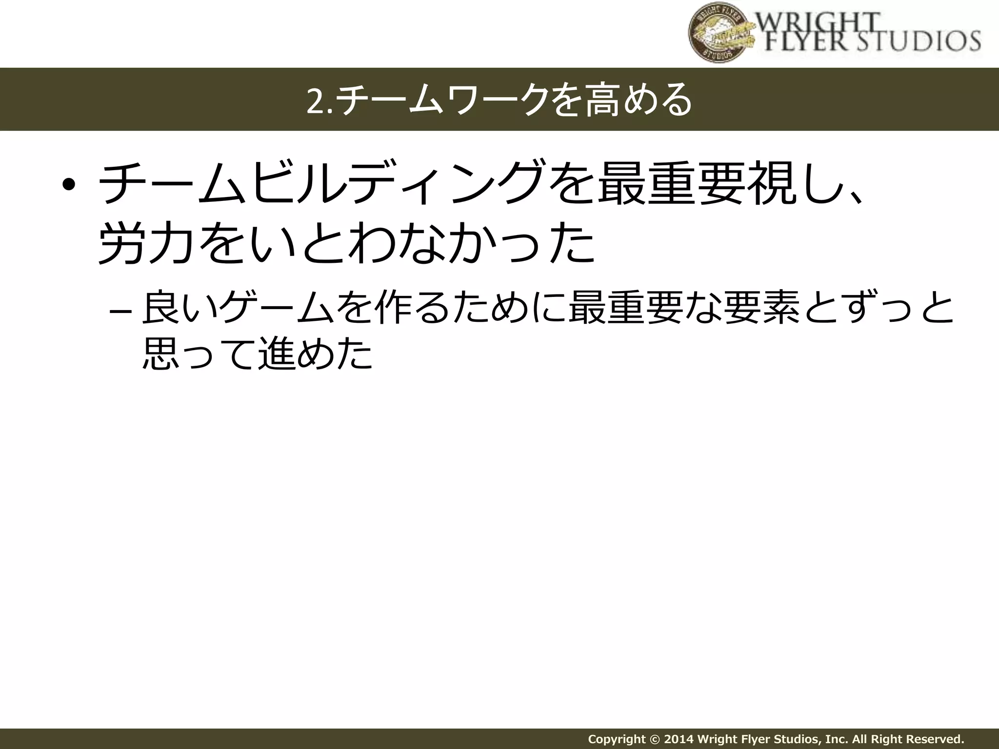 2.チームワークを高める 
• チームビルディングを最重要視し、 
労力をいとわなかった 
– 良いゲームを作るために最重要な要素とずっと 
思って進めた 
Copyright © 2014 Wright Flyer Studios, Inc. All Right Reserved. 
 