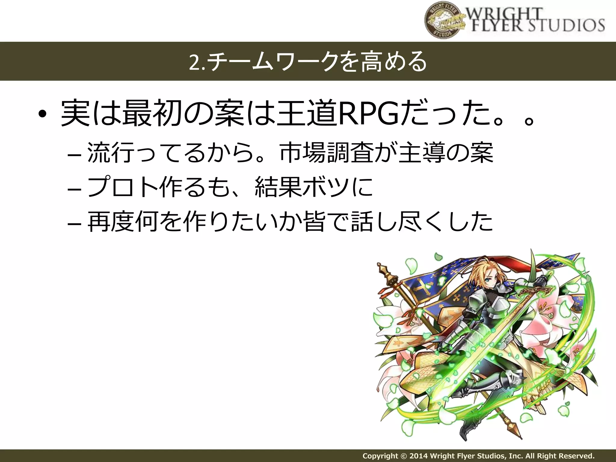 2.チームワークを高める 
• 実は最初の案は王道RPGだった。。 
– 流行ってるから。市場調査が主導の案 
– プロト作るも、結果ボツに 
– 再度何を作りたいか皆で話し尽くした 
Copyright © 2014 Wright Flyer Studios, Inc. All Right Reserved. 
 