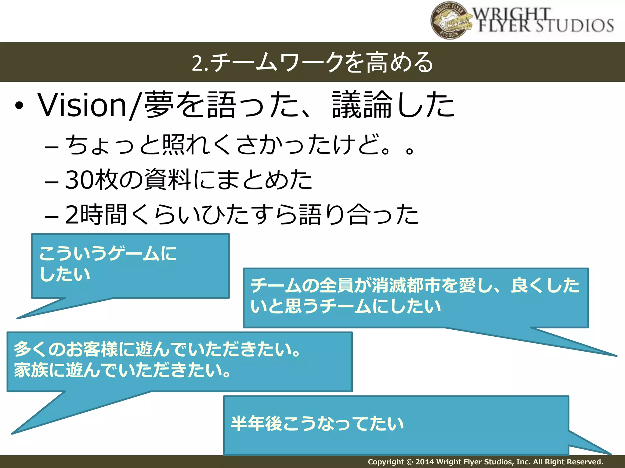 2.チームワークを高める 
• Vision/夢を語った、議論した 
– ちょっと照れくさかったけど。。 
– 30枚の資料にまとめた 
– 2時間くらいひたすら語り合った 
チームの全員が消滅都市を愛し、良くした 
いと思うチームにしたい 
Copyright © 2014 Wright Flyer Studios, Inc. All Right Reserved. 
こういうゲームに 
したい 
多くのお客様に遊んでいただきたい。 
家族に遊んでいただきたい。 
半年後こうなってたい 
 