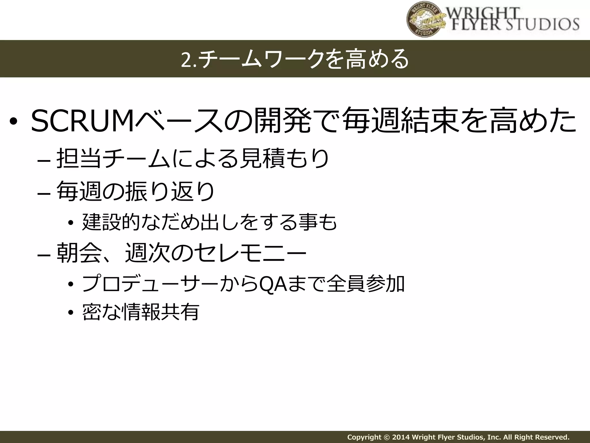 2.チームワークを高める 
• SCRUMベースの開発で毎週結束を高めた 
Copyright © 2014 Wright Flyer Studios, Inc. All Right Reserved. 
– 担当チームによる見積もり 
– 毎週の振り返り 
• 建設的なだめ出しをする事も 
– 朝会、週次のセレモニー 
• プロデューサーからQAまで全員参加 
• 密な情報共有 
 