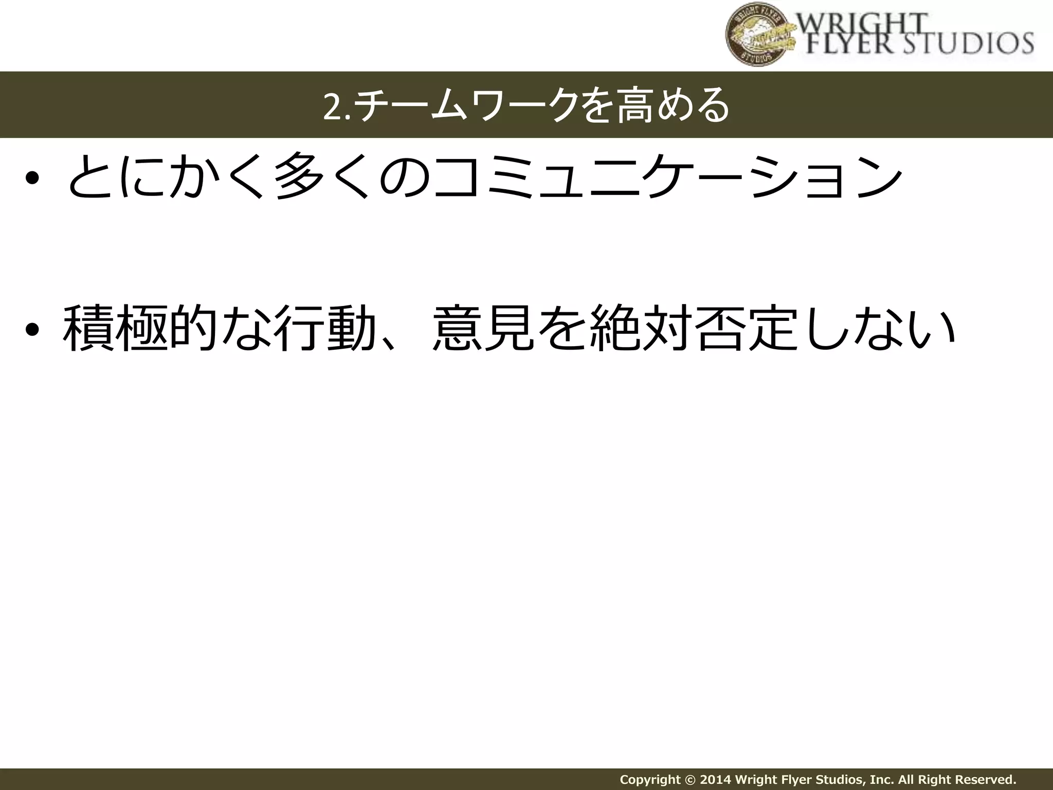 2.チームワークを高める 
• とにかく多くのコミュニケーション 
• 積極的な行動、意見を絶対否定しない 
Copyright © 2014 Wright Flyer Studios, Inc. All Right Reserved. 
 