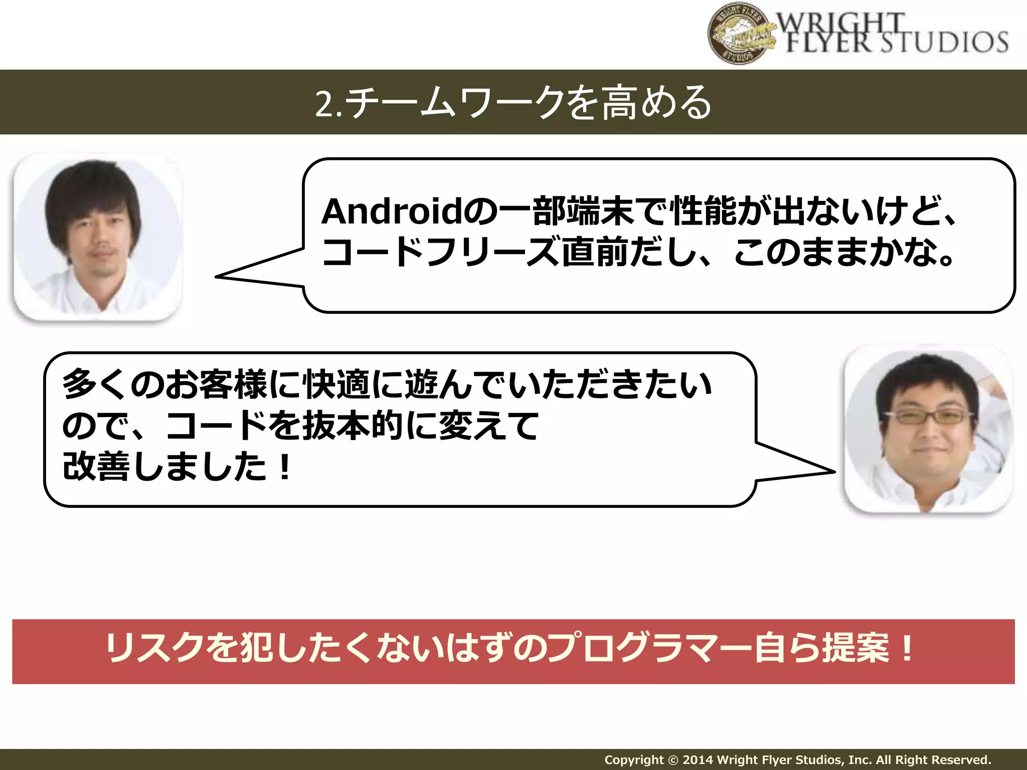2.チームワークを高める 
Androidの一部端末で性能が出ないけど、 
コードフリーズ直前だし、このままかな。 
多くのお客様に快適に遊んでいただきたい 
ので、コードを抜本的に変えて 
改善しました！ 
リスクを犯したくないはずのプログラマー自ら提案！ 
Copyright © 2014 Wright Flyer Studios, Inc. All Right Reserved. 
 