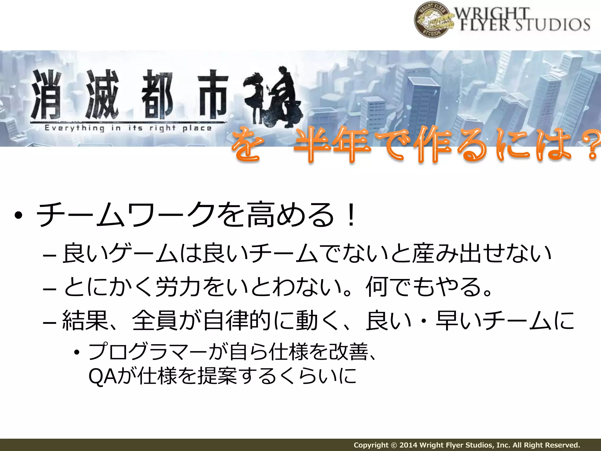 • チームワークを高める！ 
– 良いゲームは良いチームでないと産み出せない 
– とにかく労力をいとわない。何でもやる。 
– 結果、全員が自律的に動く、良い・早いチームに 
• プログラマーが自ら仕様を改善、 
QAが仕様を提案するくらいに 
Copyright © 2014 Wright Flyer Studios, Inc. All Right Reserved. 
 