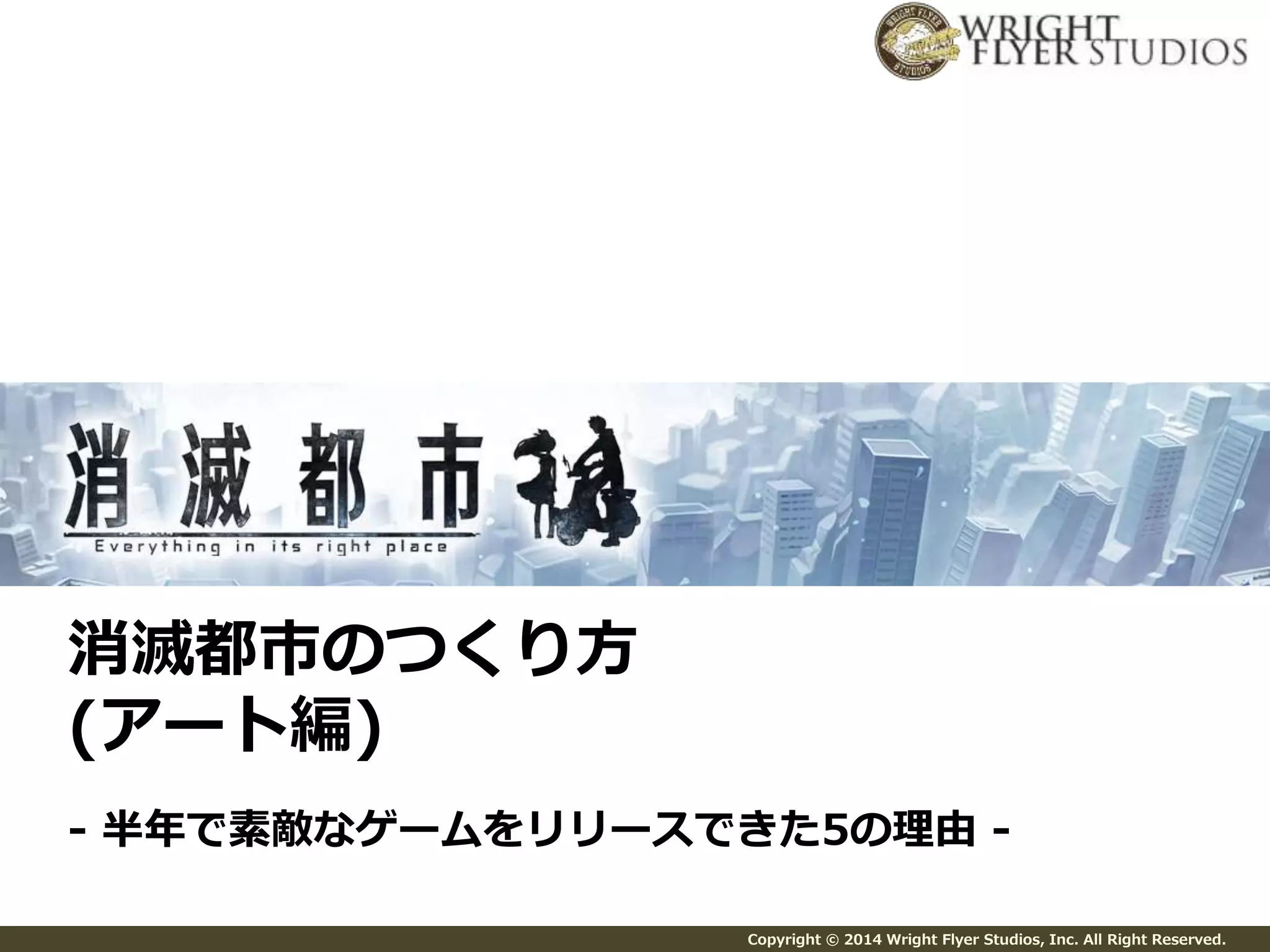 Copyright © 2014 Wright Flyer Studios, Inc. All Right Reserved. 
消滅都市のつくり方 
(アート編) 
- 半年で素敵なゲームをリリースできた5の理由- 
 