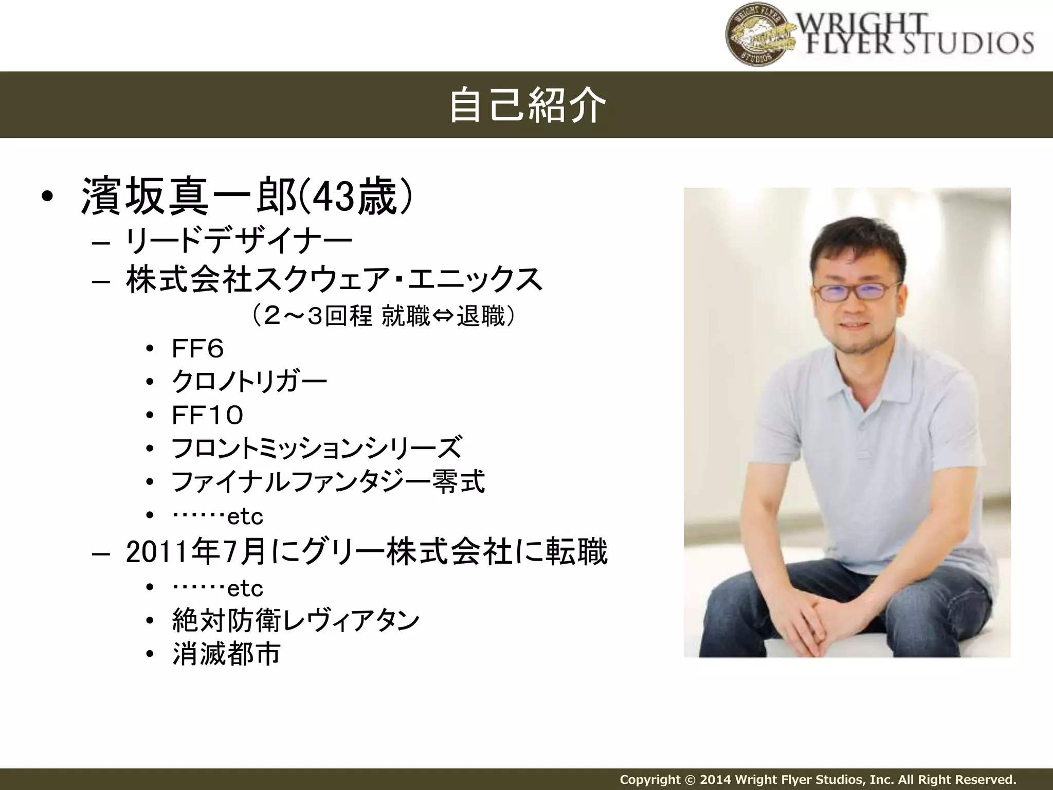 Copyright © 2014 Wright Flyer Studios, Inc. All Right Reserved. 
• 濱坂真一郎(43歳) 
– リードデザイナー 
– 株式会社スクウェア・エニックス 
（２～３回程就職⇔退職） 
• ＦＦ６ 
• クロノトリガー 
• ＦＦ１０ 
• フロントミッションシリーズ 
• ファイナルファンタジー零式 
• ……etc 
– 2011年7月にグリー株式会社に転職 
• ……etc 
• 絶対防衛レヴィアタン 
• 消滅都市 
自己紹介 
 