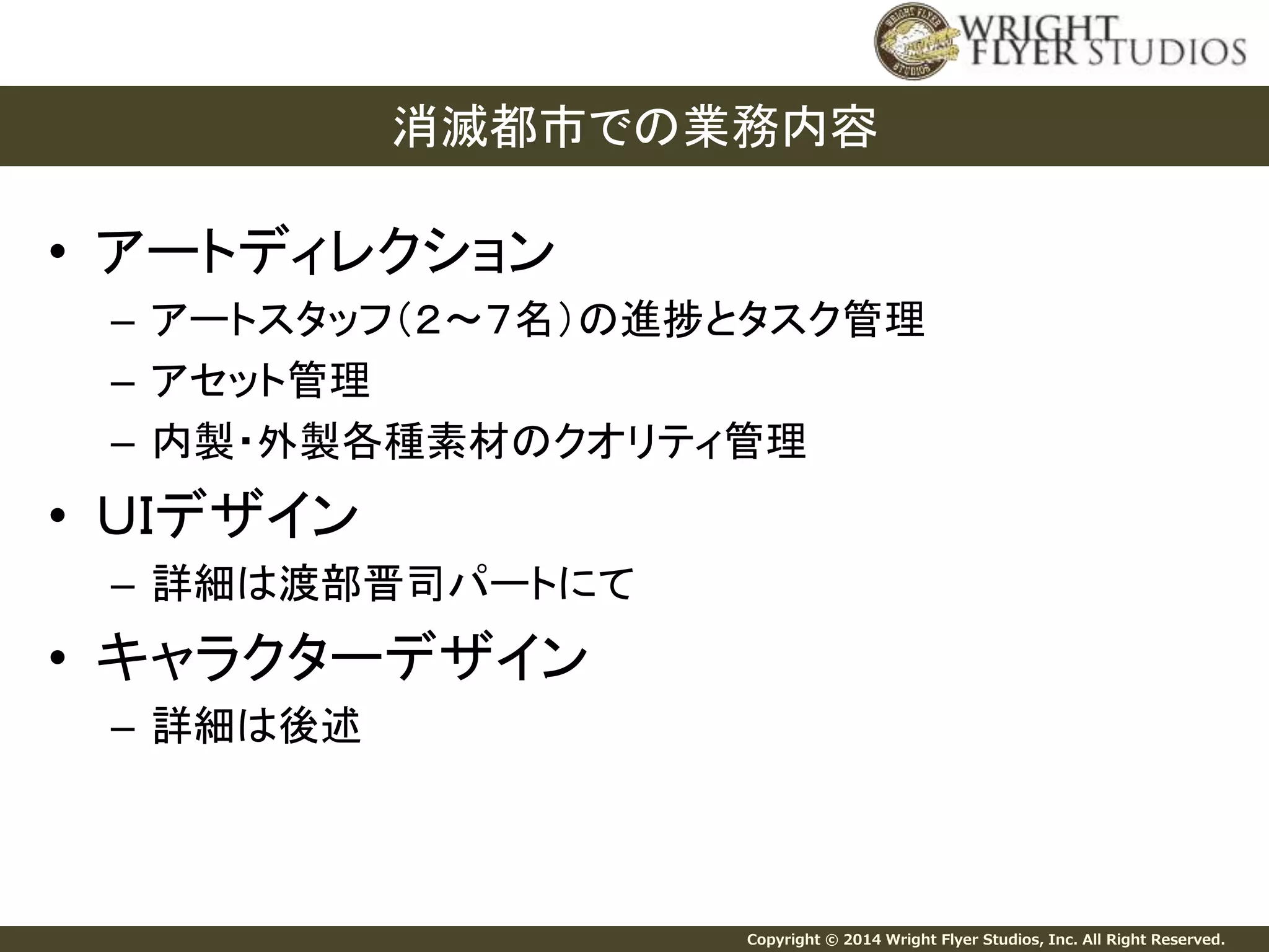 Copyright © 2014 Wright Flyer Studios, Inc. All Right Reserved. 
• アートディレクション 
– アートスタッフ（２～７名）の進捗とタスク管理 
– アセット管理 
– 内製・外製各種素材のクオリティ管理 
• ＵＩデザイン 
– 詳細は渡部晋司パートにて 
• キャラクターデザイン 
– 詳細は後述 
消滅都市での業務内容 
 