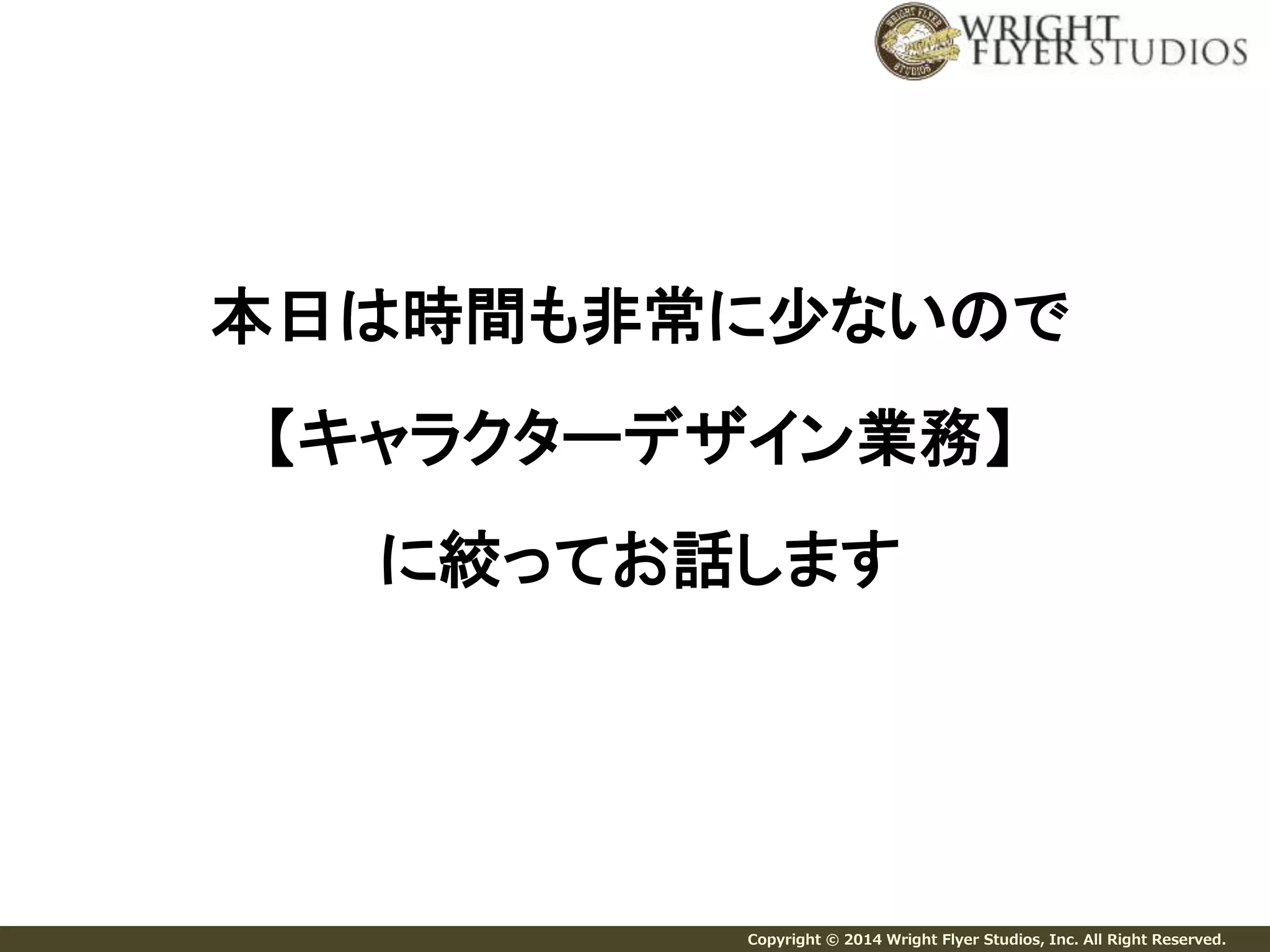 本日は時間も非常に少ないので 
【キャラクターデザイン業務】 
に絞ってお話します 
Copyright © 2014 Wright Flyer Studios, Inc. All Right Reserved. 
 