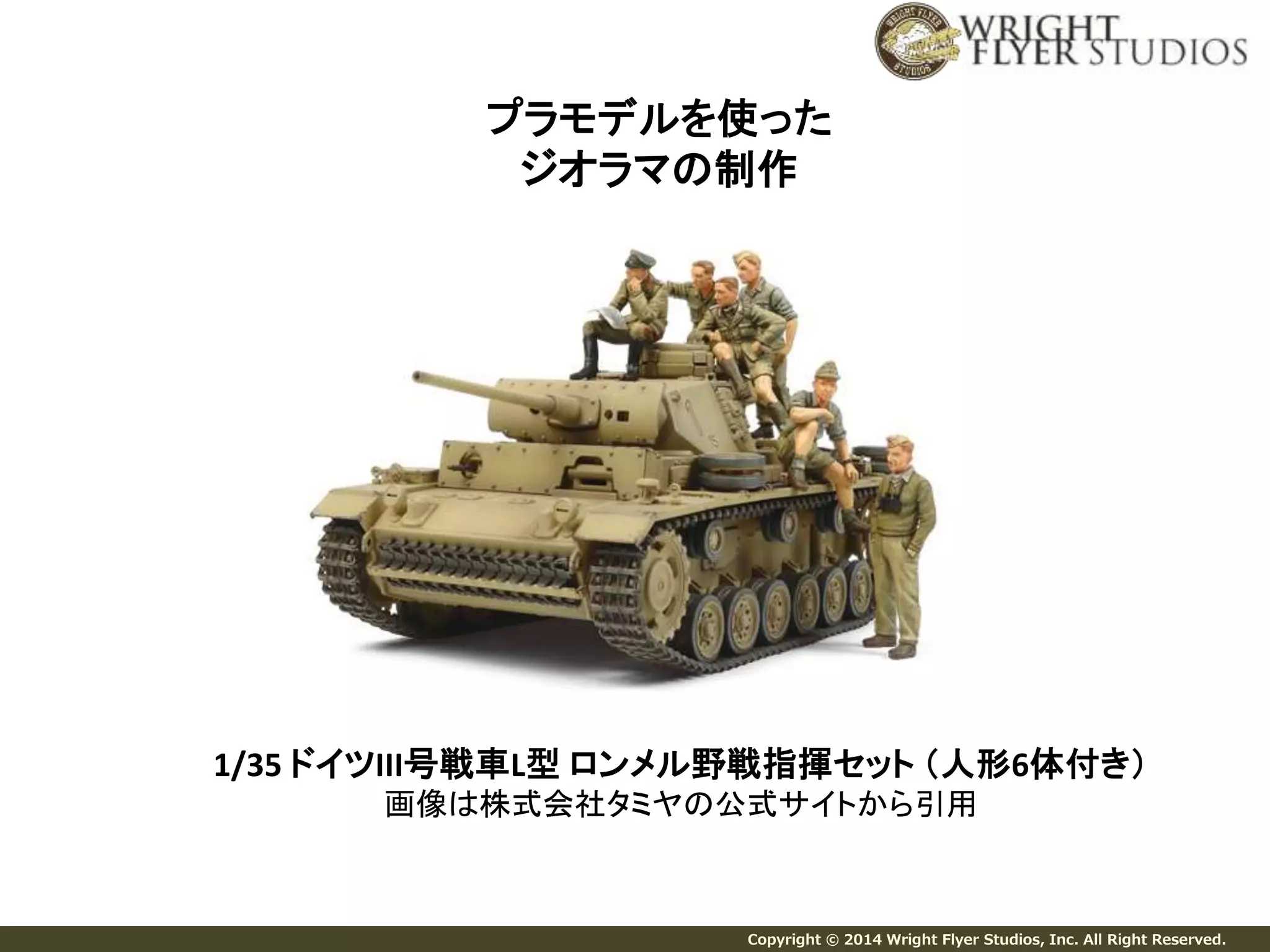 プラモデルを使った 
ジオラマの制作 
1/35 ドイツIII号戦車L型ロンメル野戦指揮セット（人形6体付き） 
画像は株式会社タミヤの公式サイトから引用 
Copyright © 2014 Wright Flyer Studios, Inc. All Right Reserved. 
 