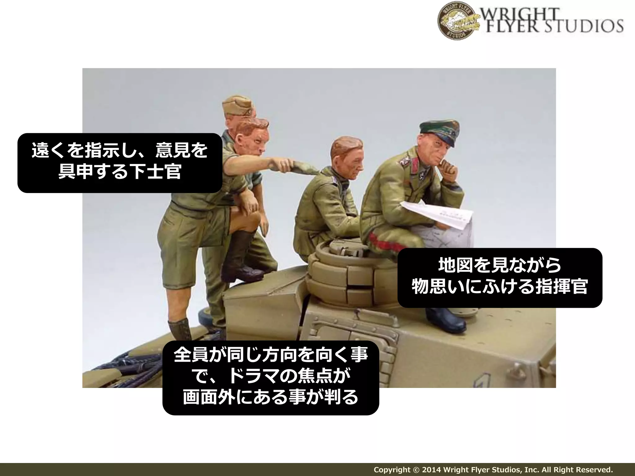 地図を見ながら 
物思いにふける指揮官 
Copyright © 2014 Wright Flyer Studios, Inc. All Right Reserved. 
遠くを指示し、意見を 
具申する下士官 
全員が同じ方向を向く事 
で、ドラマの焦点が 
画面外にある事が判る 
 