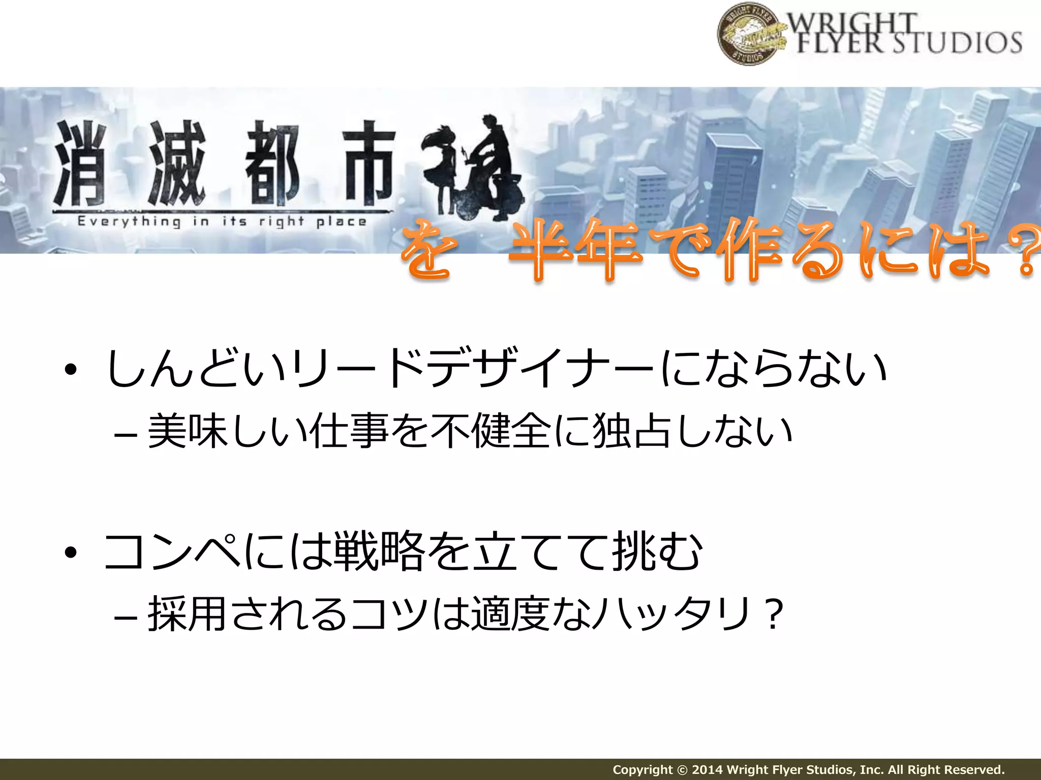 • しんどいリードデザイナーにならない 
– 美味しい仕事を不健全に独占しない 
• コンペには戦略を立てて挑む 
– 採用されるコツは適度なハッタリ？ 
Copyright © 2014 Wright Flyer Studios, Inc. All Right Reserved. 
 