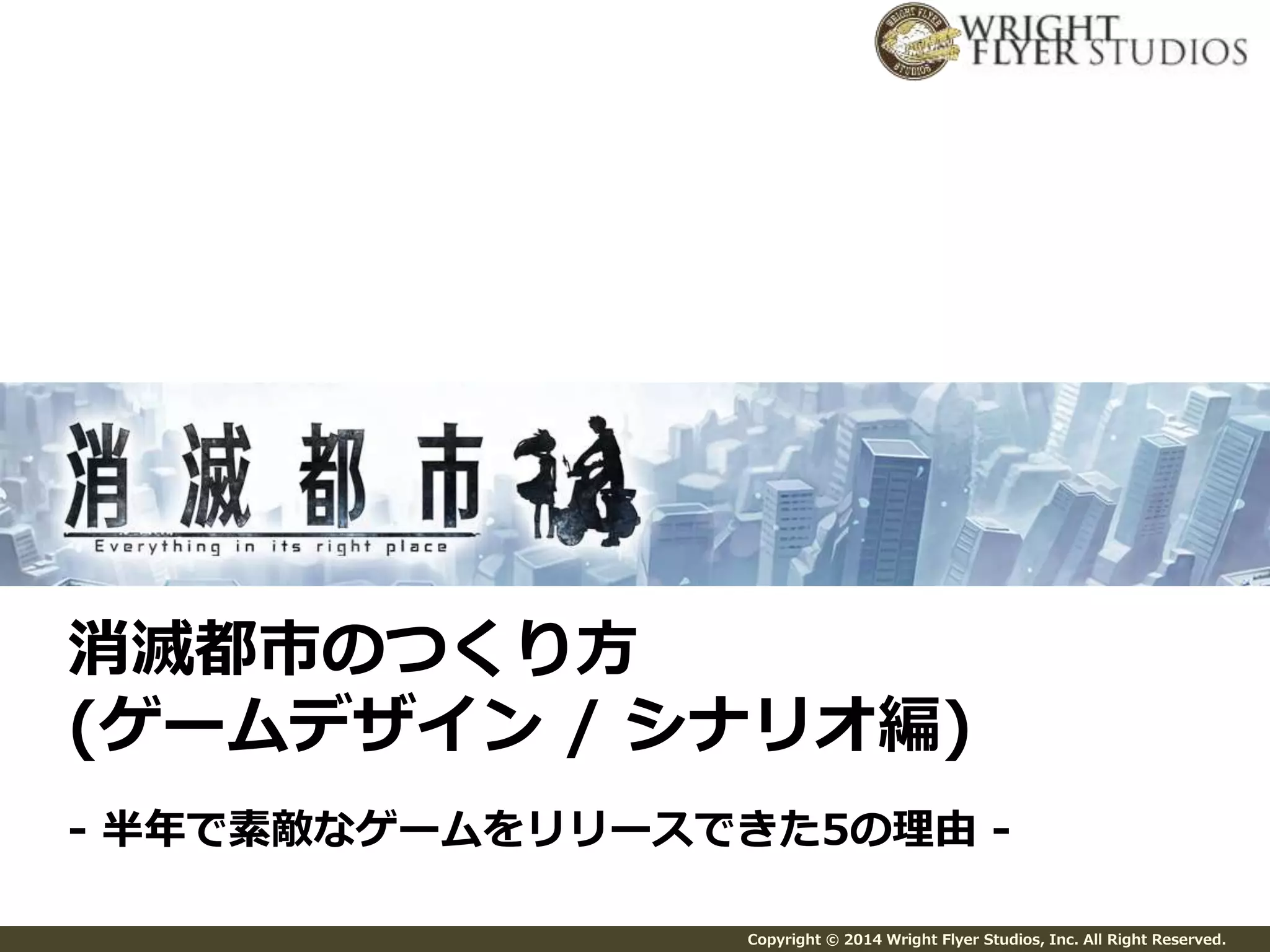 消滅都市のつくり方 
(ゲームデザイン/ シナリオ編) 
- 半年で素敵なゲームをリリースできた5の理由- 
Copyright © 2014 Wright Flyer Studios, Inc. All Right Reserved. 
 