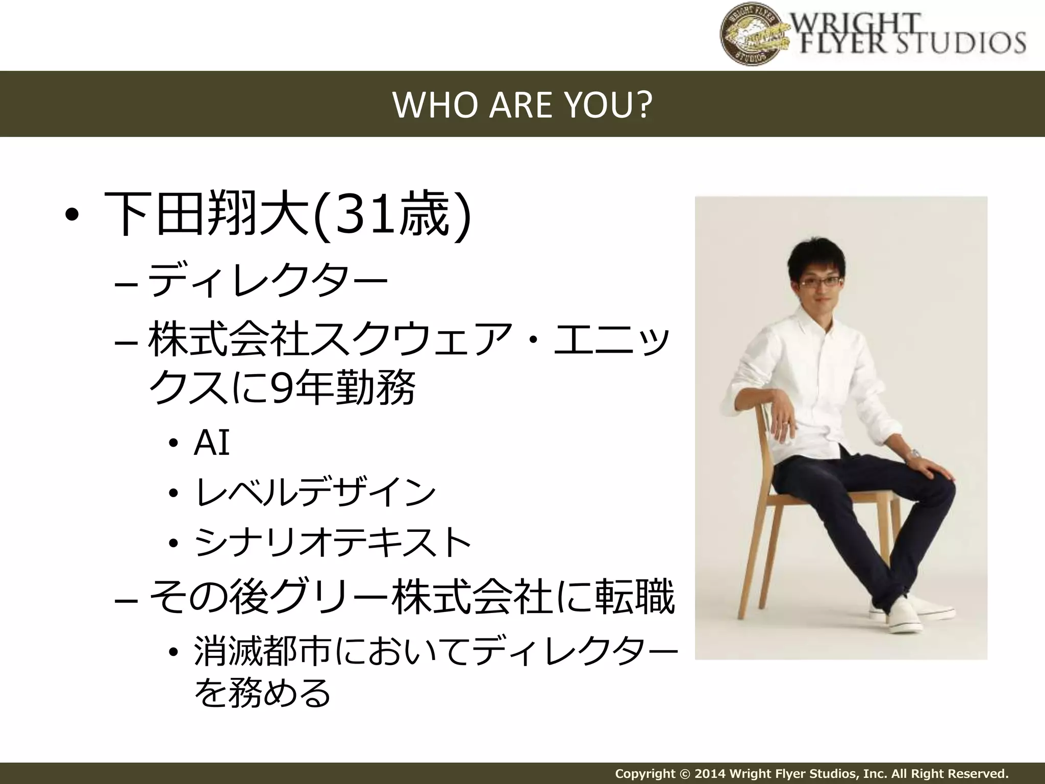 WHO ARE YOU? 
Copyright © 2014 Wright Flyer Studios, Inc. All Right Reserved. 
• 下田翔大(31歳) 
– ディレクター 
– 株式会社スクウェア・エニッ 
クスに9年勤務 
• AI 
• レベルデザイン 
• シナリオテキスト 
– その後グリー株式会社に転職 
• 消滅都市においてディレクター 
を務める 
 