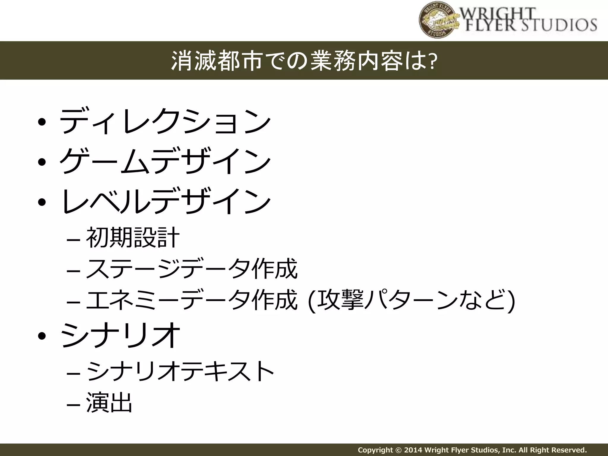 消滅都市での業務内容は? 
Copyright © 2014 Wright Flyer Studios, Inc. All Right Reserved. 
• ディレクション 
• ゲームデザイン 
• レベルデザイン 
– 初期設計 
– ステージデータ作成 
– エネミーデータ作成(攻撃パターンなど) 
• シナリオ 
– シナリオテキスト 
– 演出 
 
