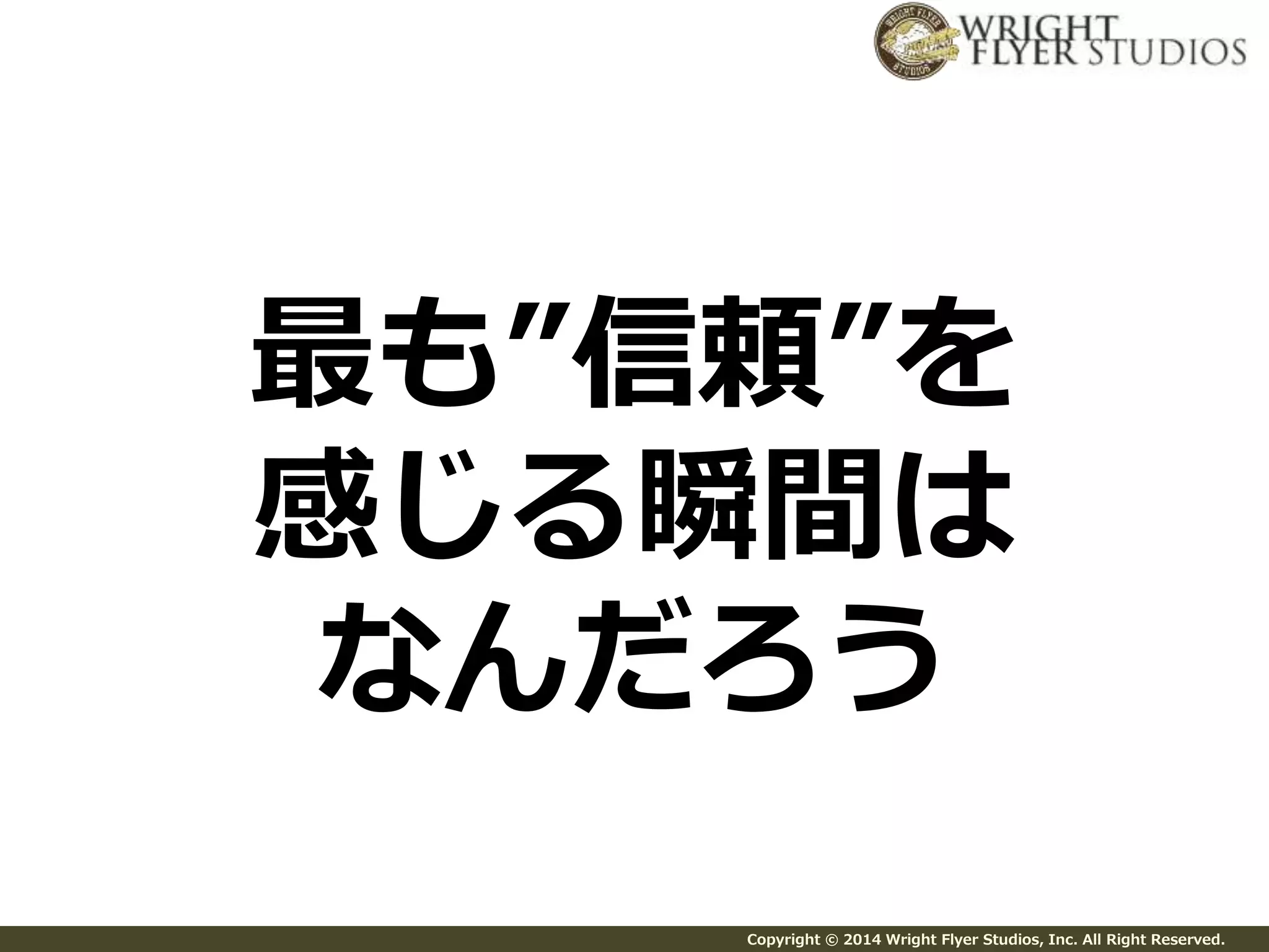 最も”信頼”を 
感じる瞬間は 
なんだろう 
Copyright © 2014 Wright Flyer Studios, Inc. All Right Reserved. 
 