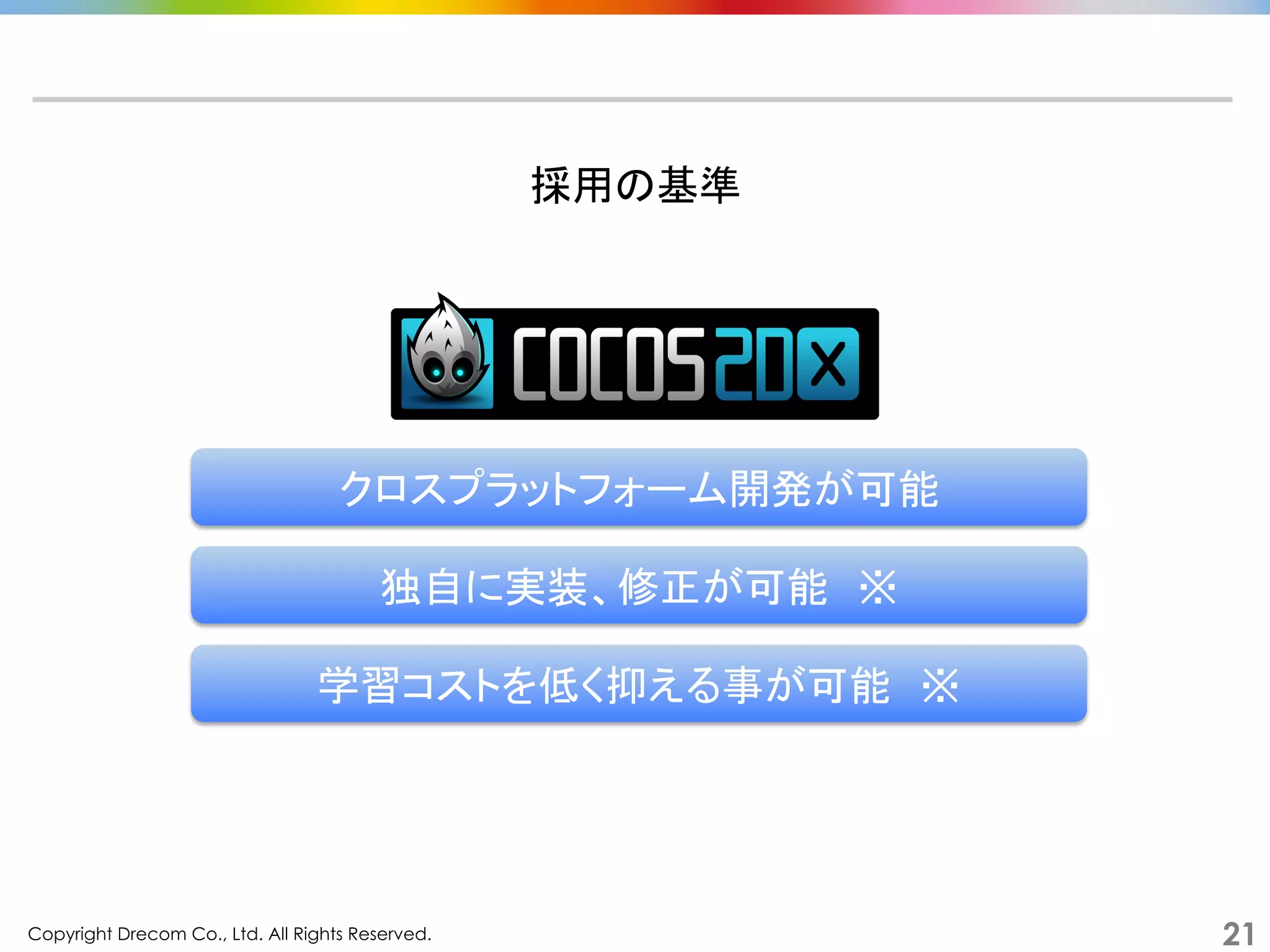 Copyright Drecom Co., Ltd. All Rights Reserved.	
 21
採用の基準	
  
クロスプラットフォーム開発が可能	
独自に実装、修正が可能　※	
  
学習コストを低く抑える事が可能　※	
  
 