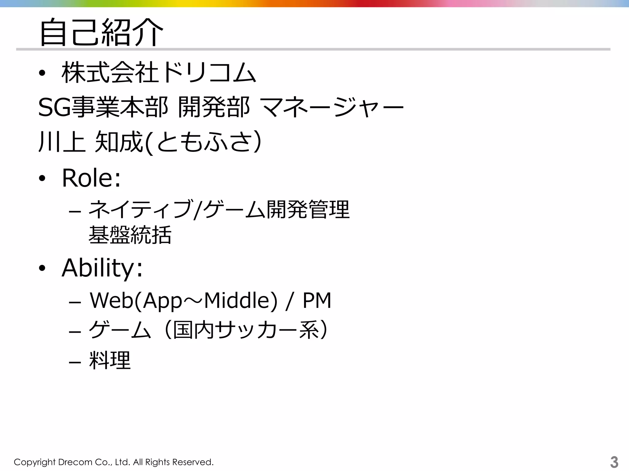 Copyright Drecom Co., Ltd. All Rights Reserved.	
 3
⾃自⼰己紹介
•  株式会社ドリコム
SG事業本部  開発部  マネージャー
川上  知成(ともふさ）
•  Role:
–  ネイティブ/ゲーム開発管理理
基盤統括
•  Ability:
–  Web(App〜～Middle)  /  PM
–  ゲーム（国内サッカー系）
–  料料理理
 