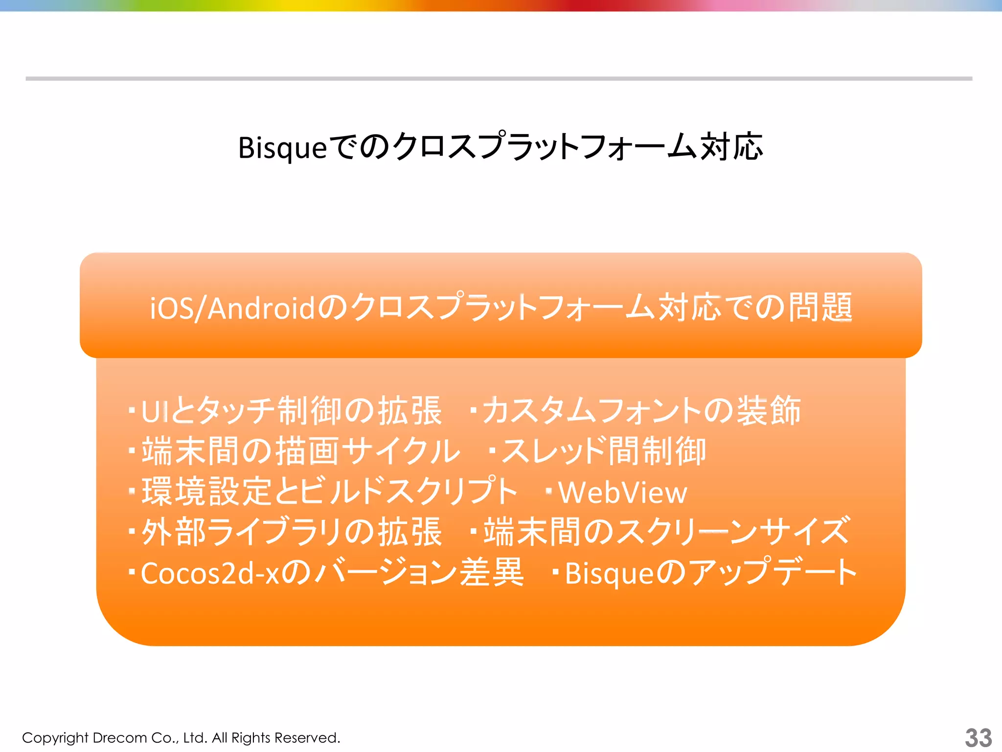 Copyright Drecom Co., Ltd. All Rights Reserved.	
 33
	
  
・UIとタッチ制御の拡張　・カスタムフォントの装飾	
  
・端末間の描画サイクル　・スレッド間制御	
  
・環境設定とビルドスクリプト　・WebView	
  
・外部ライブラリの拡張　・端末間のスクリーンサイズ	
  
・Cocos2d-­‐xのバージョン差異　・Bisqueのアップデート	
  
Bisqueでのクロスプラットフォーム対応	
  
iOS/Androidのクロスプラットフォーム対応での問題	
  
 