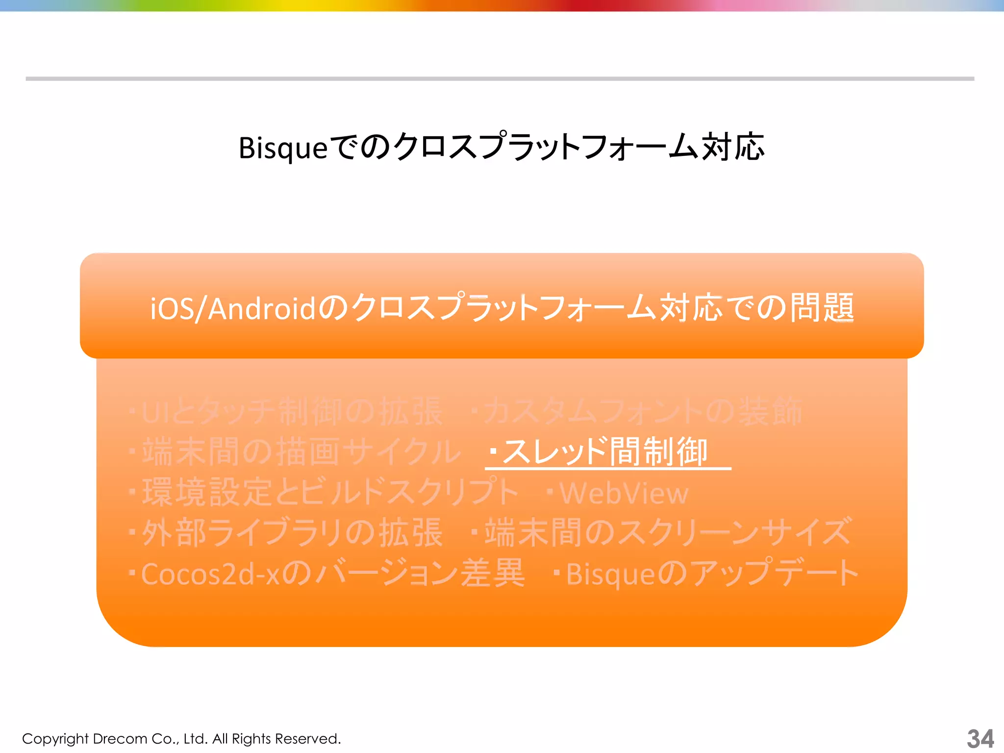 Copyright Drecom Co., Ltd. All Rights Reserved.	
 34
	
  
・UIとタッチ制御の拡張　・カスタムフォントの装飾	
  
・端末間の描画サイクル　・スレッド間制御　	
  
・環境設定とビルドスクリプト　・WebView	
  
・外部ライブラリの拡張　・端末間のスクリーンサイズ	
  
・Cocos2d-­‐xのバージョン差異　・Bisqueのアップデート	
  
Bisqueでのクロスプラットフォーム対応	
  
iOS/Androidのクロスプラットフォーム対応での問題	
  
 