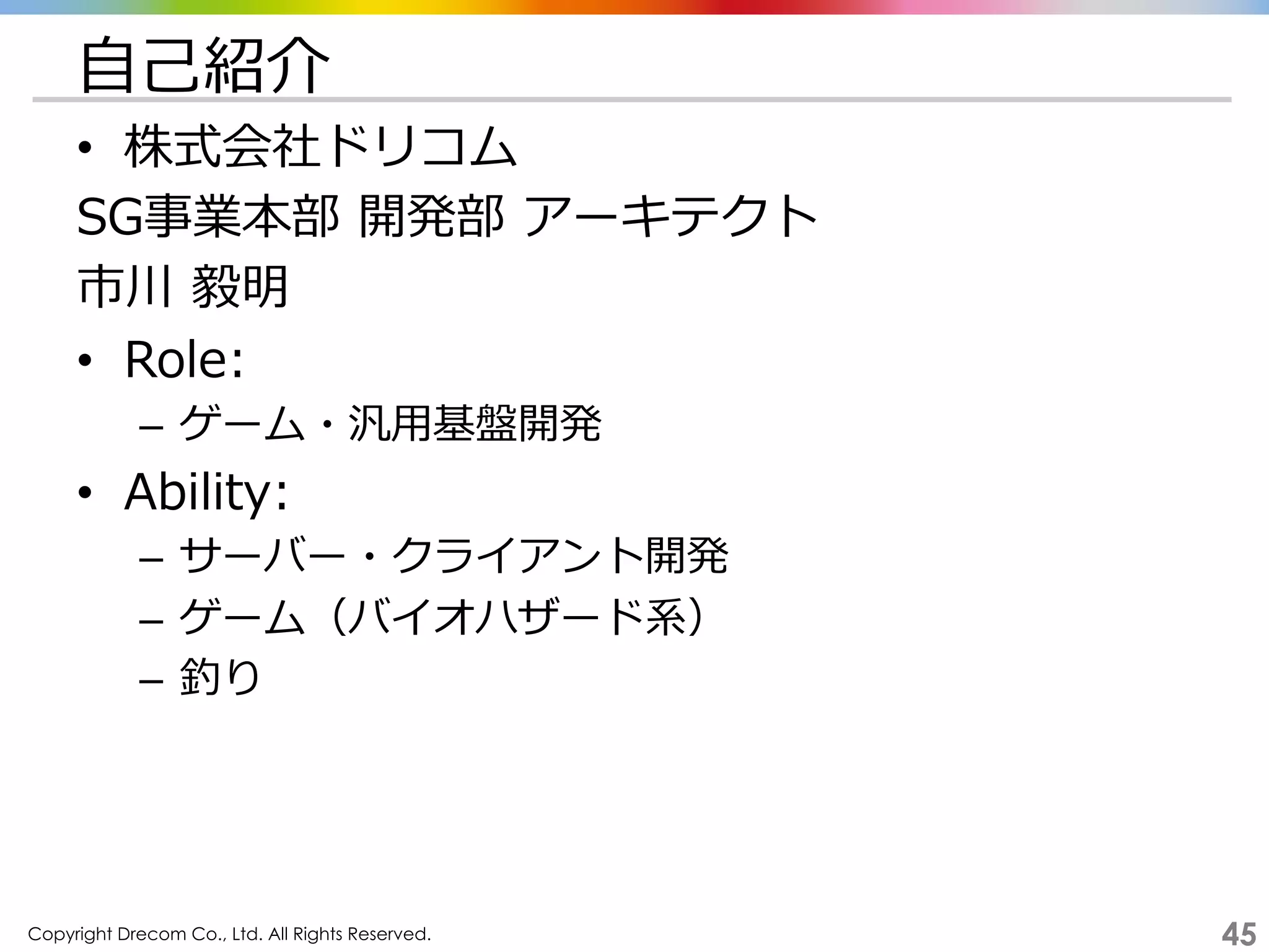 Copyright Drecom Co., Ltd. All Rights Reserved.	
 45
⾃自⼰己紹介
•  株式会社ドリコム
SG事業本部  開発部  アーキテクト
市川  毅明
•  Role:
–  ゲーム・汎⽤用基盤開発
•  Ability:
–  サーバー・クライアント開発
–  ゲーム（バイオハザード系）
–  釣り
 