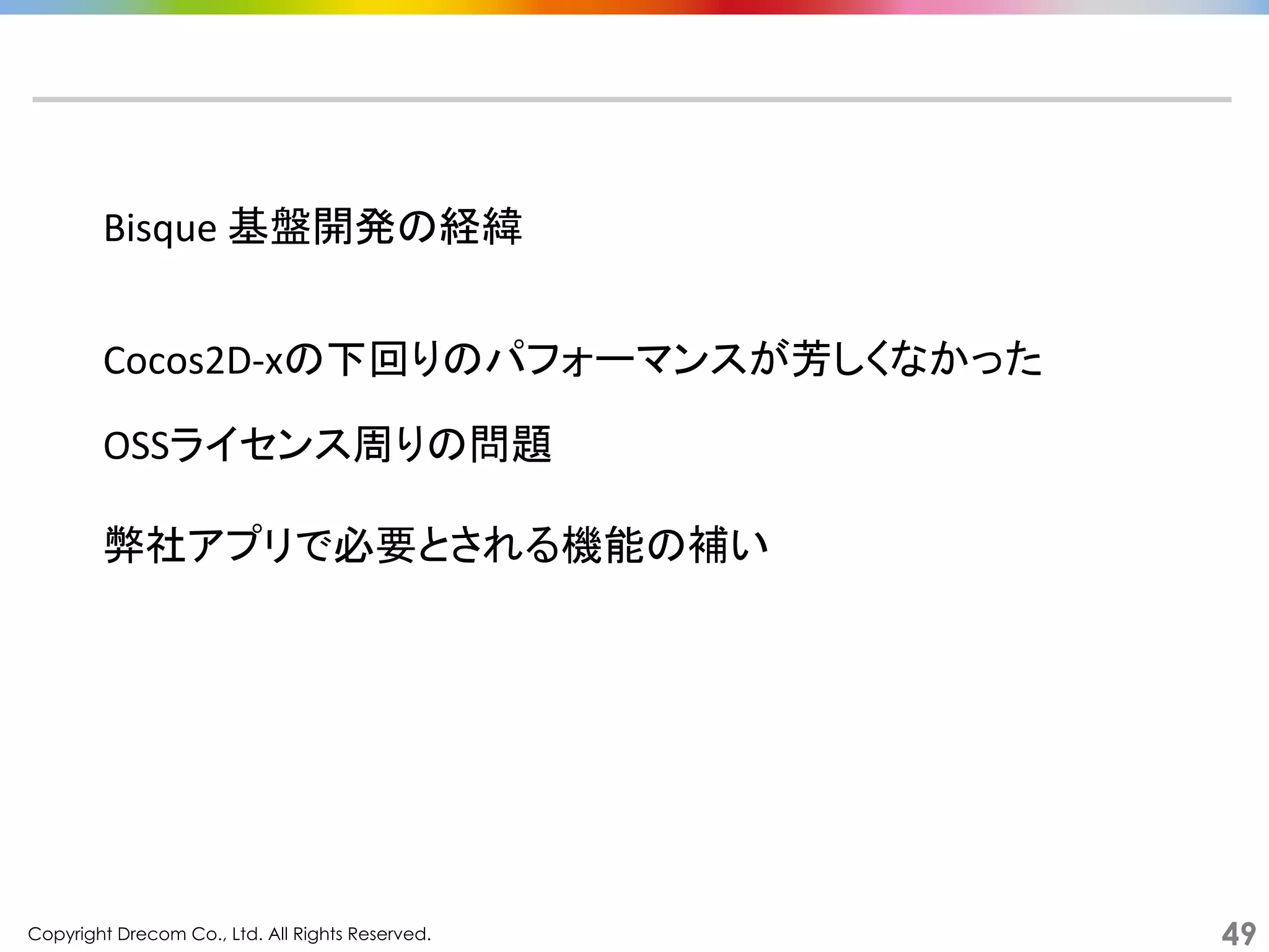 Copyright Drecom Co., Ltd. All Rights Reserved.	
 49
Bisque	
  基盤開発の経緯	
  
Cocos2D-­‐xの下回りのパフォーマンスが芳しくなかった	
  
OSSライセンス周りの問題	
  
弊社アプリで必要とされる機能の補い	
  
 
