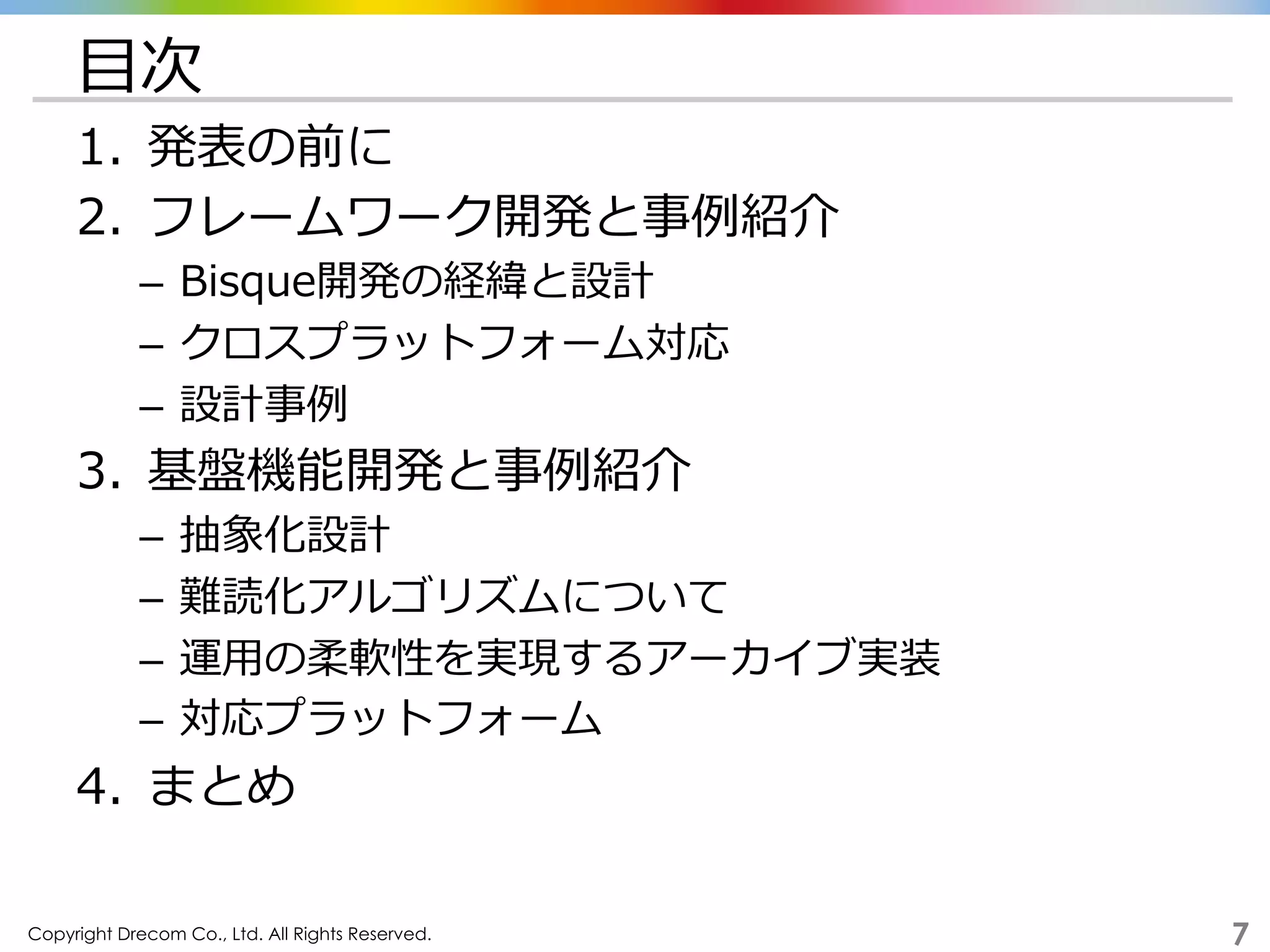 Copyright Drecom Co., Ltd. All Rights Reserved.	
 7
⽬目次
1.  発表の前に
2.  フレームワーク開発と事例例紹介
–  Bisque開発の経緯と設計
–  クロスプラットフォーム対応
–  設計事例例
3.  基盤機能開発と事例例紹介
–  抽象化設計
–  難読化アルゴリズムについて
–  運⽤用の柔軟性を実現するアーカイブ実装
–  対応プラットフォーム
4.  まとめ
 