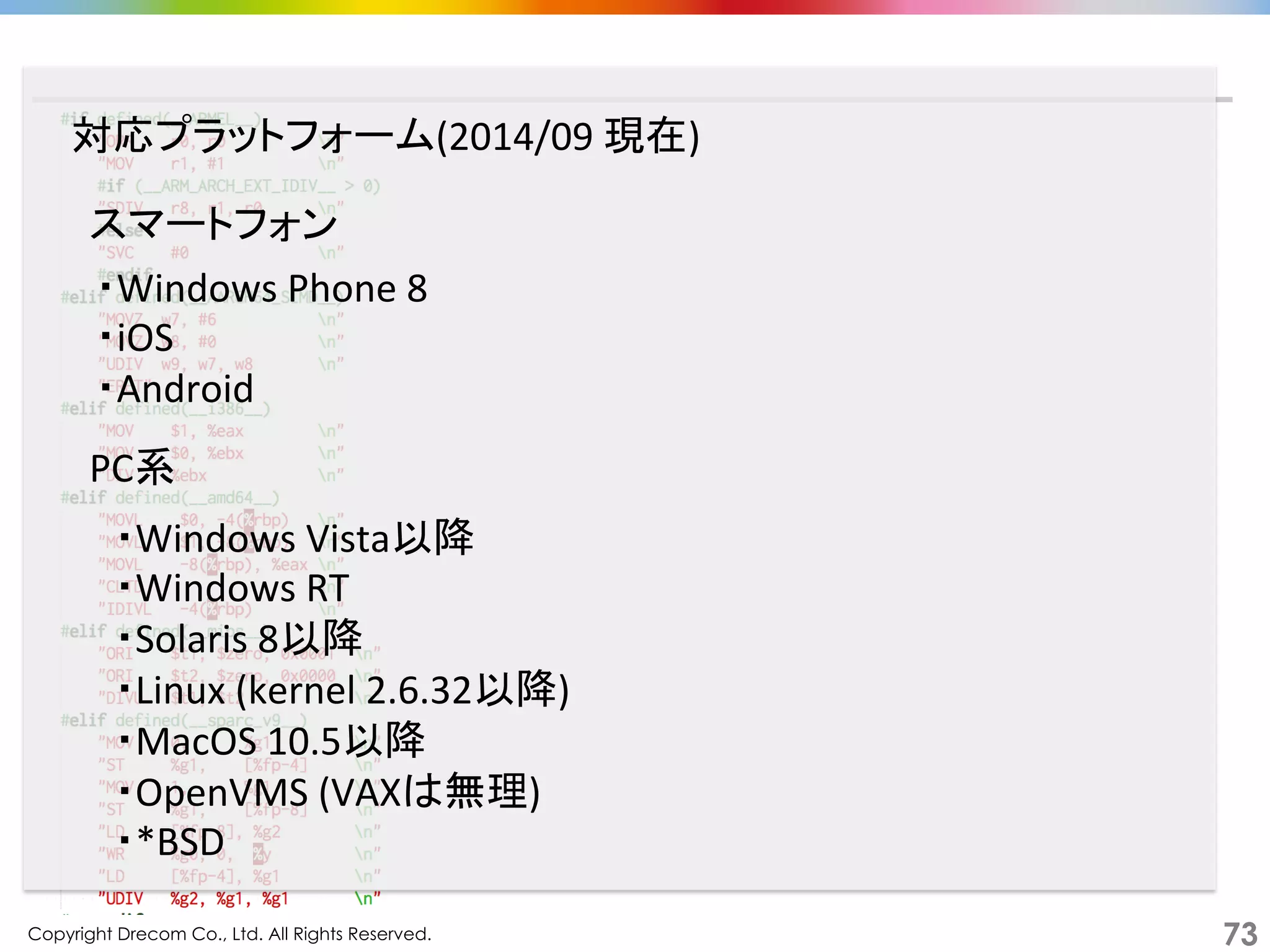 Copyright Drecom Co., Ltd. All Rights Reserved.	
 73
・Windows	
  Phone	
  8	
  
・iOS	
  
・Android	
  
対応プラットフォーム(2014/09	
  現在)	
スマートフォン	
PC系	
・Windows	
  Vista以降	
  
・Windows	
  RT	
  
・Solaris	
  8以降	
  
・Linux	
  (kernel	
  2.6.32以降)	
  
・MacOS	
  10.5以降	
  
・OpenVMS	
  (VAXは無理)	
  
・*BSD	
  
 