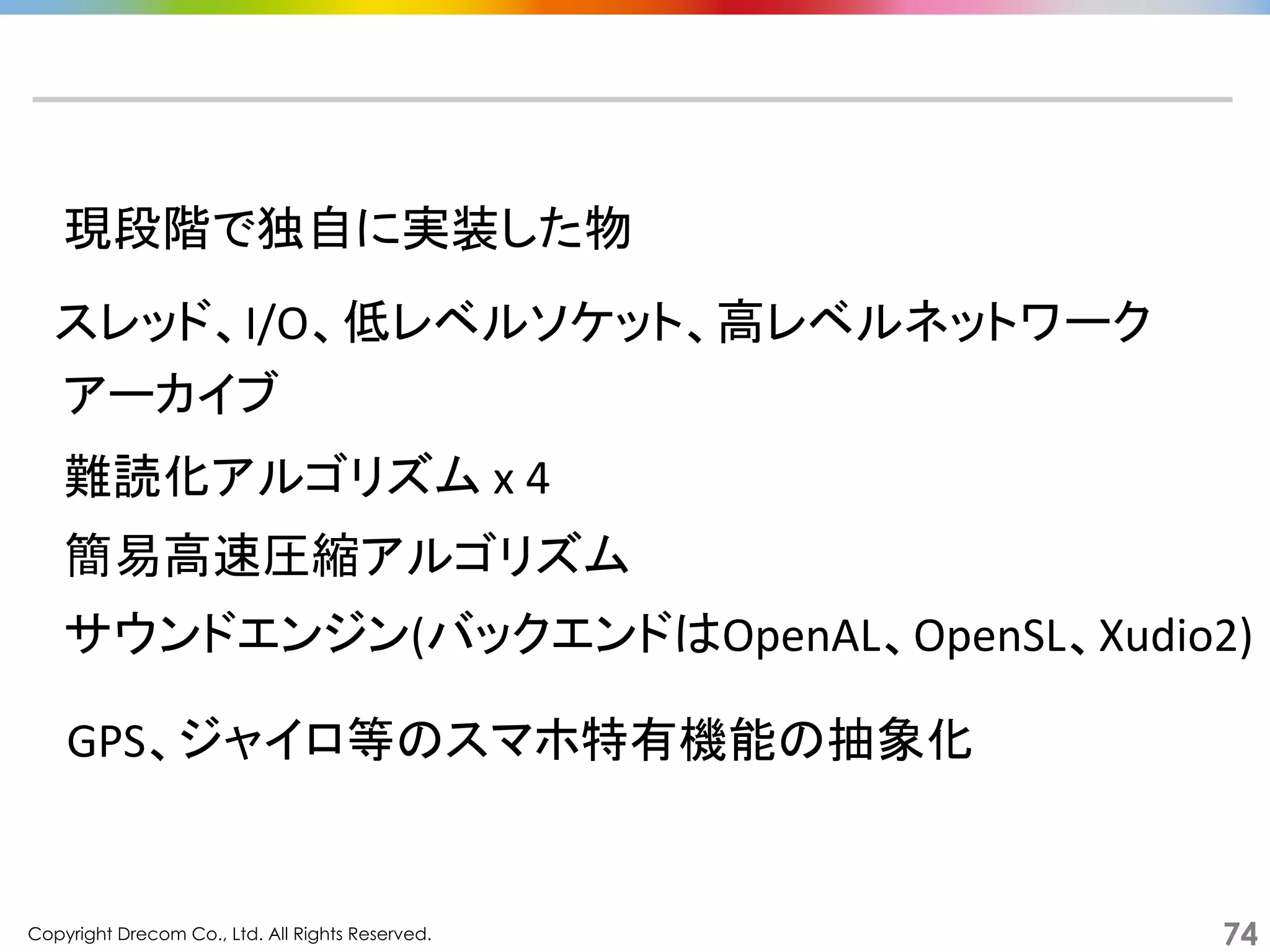 Copyright Drecom Co., Ltd. All Rights Reserved.	
 74
現段階で独自に実装した物	
  
サウンドエンジン(バックエンドはOpenAL、OpenSL、Xudio2)	
  
スレッド、I/O、低レベルソケット、高レベルネットワーク	
  
アーカイブ	
  
難読化アルゴリズム	
  x	
  4	
  
簡易高速圧縮アルゴリズム	
  
GPS、ジャイロ等のスマホ特有機能の抽象化	
  
 