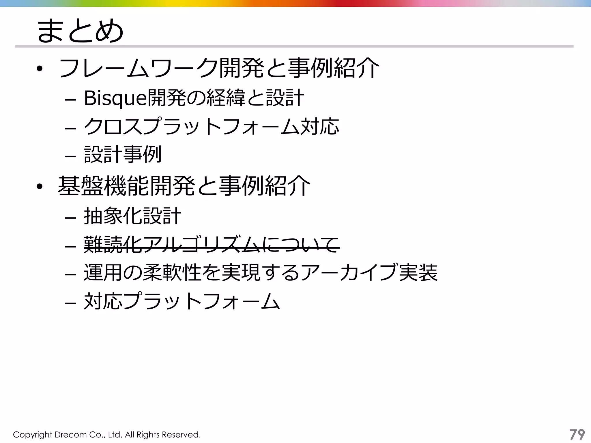 Copyright Drecom Co., Ltd. All Rights Reserved.	
 79
まとめ
•  フレームワーク開発と事例例紹介
–  Bisque開発の経緯と設計
–  クロスプラットフォーム対応
–  設計事例例
•  基盤機能開発と事例例紹介
–  抽象化設計
–  難読化アルゴリズムについて
–  運⽤用の柔軟性を実現するアーカイブ実装
–  対応プラットフォーム
 