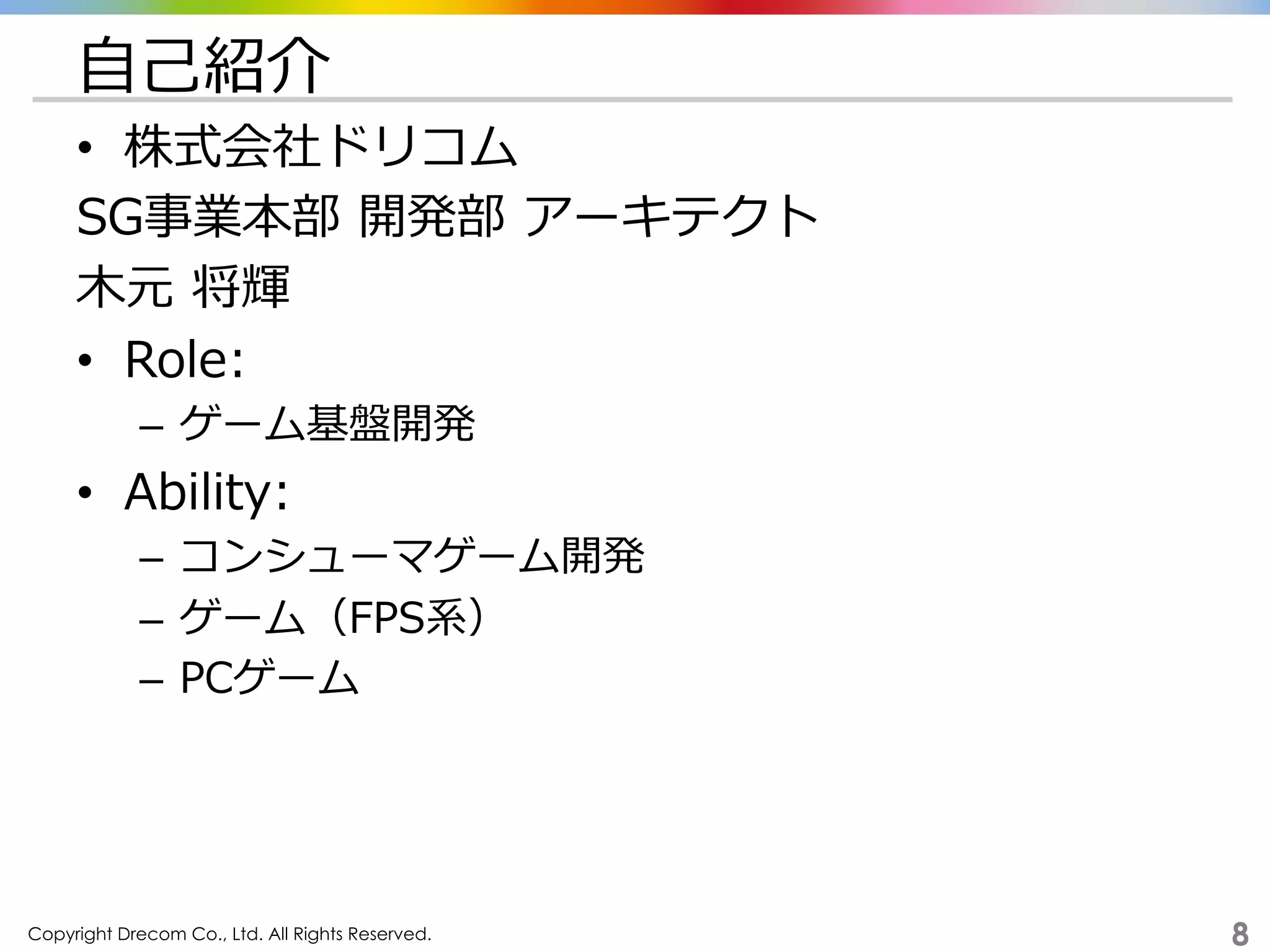 Copyright Drecom Co., Ltd. All Rights Reserved.	
 8
⾃自⼰己紹介
•  株式会社ドリコム
SG事業本部  開発部  アーキテクト
⽊木元  将輝
•  Role:
–  ゲーム基盤開発
•  Ability:
–  コンシューマゲーム開発
–  ゲーム（FPS系）
–  PCゲーム
 