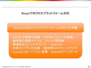 Copyright Drecom Co., Ltd. All Rights Reserved.	
 33
	
  
・UIとタッチ制御の拡張　・カスタムフォントの装飾	
  
・端末間の描画サイクル　・スレッド間制御	
  
・環境設定とビルドスクリプト　・WebView	
  
・外部ライブラリの拡張　・端末間のスクリーンサイズ	
  
・Cocos2d-­‐xのバージョン差異　・Bisqueのアップデート	
  
Bisqueでのクロスプラットフォーム対応	
  
iOS/Androidのクロスプラットフォーム対応での問題	
  
 