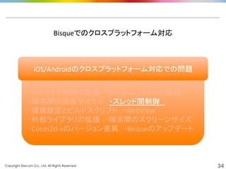 Copyright Drecom Co., Ltd. All Rights Reserved.	
 34
	
  
・UIとタッチ制御の拡張　・カスタムフォントの装飾	
  
・端末間の描画サイクル　・スレッド間制御　	
  
・環境設定とビルドスクリプト　・WebView	
  
・外部ライブラリの拡張　・端末間のスクリーンサイズ	
  
・Cocos2d-­‐xのバージョン差異　・Bisqueのアップデート	
  
Bisqueでのクロスプラットフォーム対応	
  
iOS/Androidのクロスプラットフォーム対応での問題	
  
 