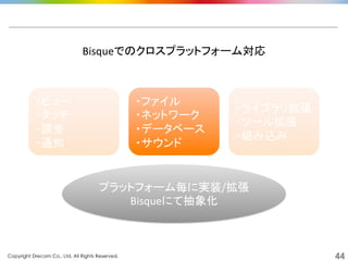 Copyright Drecom Co., Ltd. All Rights Reserved.	
 44
・ビュー	
  
・タッチ	
  
・課金	
  
・通知	
  
・ファイル	
  
・ネットワーク	
  
・データベース	
  
・サウンド	
  
・ライブラリ拡張	
  
・ツール拡張	
  
・組み込み	
  
プラットフォーム毎に実装/拡張	
  
Bisqueにて抽象化	
  
Bisqueでのクロスプラットフォーム対応	
  
 