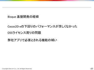 Copyright Drecom Co., Ltd. All Rights Reserved.	
 49
Bisque	
  基盤開発の経緯	
  
Cocos2D-­‐xの下回りのパフォーマンスが芳しくなかった	
  
OSSライセンス周りの問題	
  
弊社アプリで必要とされる機能の補い	
  
 