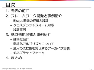 Copyright Drecom Co., Ltd. All Rights Reserved.	
 7
⽬目次
1.  発表の前に
2.  フレームワーク開発と事例例紹介
–  Bisque開発の経緯と設計
–  クロスプラットフォーム対応
–  設計事例例
3.  基盤機能開発と事例例紹介
–  抽象化設計
–  難読化アルゴリズムについて
–  運⽤用の柔軟性を実現するアーカイブ実装
–  対応プラットフォーム
4.  まとめ
 