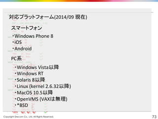 Copyright Drecom Co., Ltd. All Rights Reserved.	
 73
・Windows	
  Phone	
  8	
  
・iOS	
  
・Android	
  
対応プラットフォーム(2014/09	
  現在)	
スマートフォン	
PC系	
・Windows	
  Vista以降	
  
・Windows	
  RT	
  
・Solaris	
  8以降	
  
・Linux	
  (kernel	
  2.6.32以降)	
  
・MacOS	
  10.5以降	
  
・OpenVMS	
  (VAXは無理)	
  
・*BSD	
  
 