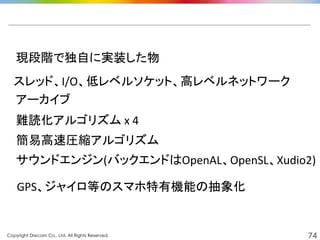 Copyright Drecom Co., Ltd. All Rights Reserved.	
 74
現段階で独自に実装した物	
  
サウンドエンジン(バックエンドはOpenAL、OpenSL、Xudio2)	
  
スレッド、I/O、低レベルソケット、高レベルネットワーク	
  
アーカイブ	
  
難読化アルゴリズム	
  x	
  4	
  
簡易高速圧縮アルゴリズム	
  
GPS、ジャイロ等のスマホ特有機能の抽象化	
  
 