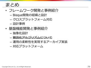 Copyright Drecom Co., Ltd. All Rights Reserved.	
 79
まとめ
•  フレームワーク開発と事例例紹介
–  Bisque開発の経緯と設計
–  クロスプラットフォーム対応
–  設計事例例
•  基盤機能開発と事例例紹介
–  抽象化設計
–  難読化アルゴリズムについて
–  運⽤用の柔軟性を実現するアーカイブ実装
–  対応プラットフォーム
 