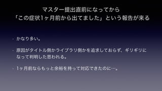 マスター提出直前になってから
「この症状1ヶ月前から出てました」という報告が来る
• かなり多い。
• 原因がタイトル側かライブラリ側かを追求しておらず、ギリギリに
なって判明した思われる。
• 1ヶ月前ならもっと余裕を持って対応できたのに…。
 