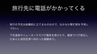 旅行先に電話がかかってくる
• 旅行の予定は結構前に立てるものなので、なかなか繁忙期を予測し
づらい。
• 下呂温泉やニューヨークでバグ報告を受けたり、徹夜でバグ修正し
たあとに成田空港へ向かった経験あり。
 