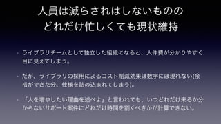 人員は減らされはしないものの
どれだけ忙しくても現状維持
!
• ライブラリチームとして独立した組織になると、人件費が分かりやすく
目に見えてしまう。
• だが、ライブラリの採用によるコスト削減効果は数字には現れない(余
裕ができた分、仕様を詰め込まれてしまう)。
• 「人を増やしたい理由を述べよ」と言われても、いつどれだけ来るか分
からないサポート案件にどれだけ時間を割くべきかが計算できない。
 