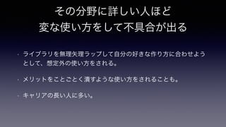 その分野に詳しい人ほど 
変な使い方をして不具合が出る
• ライブラリを無理矢理ラップして自分の好きな作り方に合わせよう
として、想定外の使い方をされる。
• メリットをことごとく潰すような使い方をされることも。
• キャリアの長い人に多い。
 