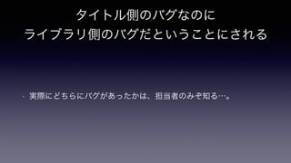 タイトル側のバグなのに
ライブラリ側のバグだということにされる
• 実際にどちらにバグがあったかは、担当者のみぞ知る…。
 