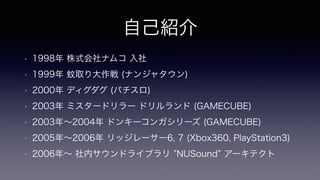 自己紹介
• 1998年 株式会社ナムコ 入社
• 1999年 蚊取り大作戦 (ナンジャタウン)
• 2000年 ディグダグ (パチスロ)
• 2003年 ミスタードリラー ドリルランド (GAMECUBE)
• 2003年∼2004年 ドンキーコンガシリーズ (GAMECUBE)
• 2005年∼2006年 リッジレーサー6, 7 (Xbox360, PlayStation3)
• 2006年∼ 社内サウンドライブラリ NUSound アーキテクト
 