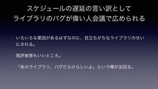 スケジュールの遅延の言い訳として
ライブラリのバグが偉い人会議で広められる
• いろいろな要因があるはずなのに、目立ちがちなライブラリのせい
にされる。
• 風評被害もいいところ。
• 「あのライブラリ、バグだらけらしいよ」という が出回る。
 